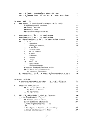 5
MEDITAÇÃO DA COMPAIXÃO E DA FELICIDADE 148
MEDITAÇÃO DO LIVRO DOS PRECEITOS ÀUREOS TIBETANOS 151
QUARTO CAPÍTULO
I. DOUTRINA DA IMPESSOALIDADE OU NAO-EU: Anatta 153
Resposta ao brâmane Kutadanta 161
O conselho à Kaccana 161
O silêncio de Buda 161
Quadro sinótico da Roda da Vida 164
II. LEI DA ORIGINAÇÃO INTERDEPENDENTE 165
LEI DA ORIGINAÇÃO INTERDEPENDENTE 165
FATORES DA ORIGINAÇÃO INTERDEPENDENTE: Nidanas 166
OS DOZE ELOS 167
1. Ignorância 168
2. Formações cármicas 169
3. Consciência 171
4. Nome e Forma 171
5. Os seis sentidos 174
é. Contato 175
7. Sensações 175
8. Desejos 175
9. Apego 177
10. O vir-a-ser 179
11. Renascimento 180
12. Decadência e morte 182
Causação e interdependência entre os elos 184
O lado ativo e passivo da Existência 185
As três existências consecutivas 189
FATORES DA EXTINÇÃO DA ORIGINAÇÃO INTERDEPENDENTE 190
QUINTO CAPÍTULO
VISAO INTERIOR DA REALIDADE ILUMINAÇÃO: Bodhi 193
I. SUPREMA VIRTUDE: Sila 193
Os três estados de Libertação 195
As dez Perfeições: Paramita 19é
As dez Imperfeições 198
II. MEDITAÇÃO (OBSERVAÇÃO PURA): Samadhi 200
A SUPRACONSCSENCIA: Dhyana 201
Os diferentes Graus de Dhyana 202
Fatores e obstáculos à Iluminação 204
1. Plena atenção ou vigilância — Sati
208
2. 1nvestigação da Doutrina — Dhamma-Vicaya 208
3. Energia criadora ou esforço – Viriya 209
 