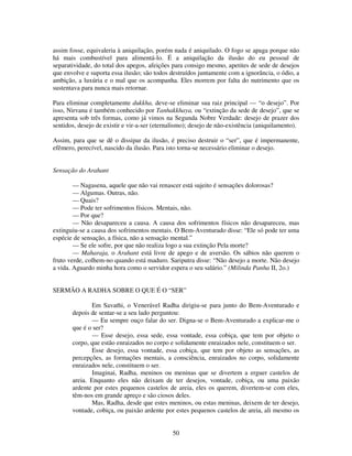 50
assim fosse, equivaleria à aniquilação, porém nada é aniquilado. O fogo se apaga porque não
há mais combustível para alimentá-lo. É a aniquilação da ilusão do eu pessoal de
separatividade, do total dos apegos, afeições para consigo mesmo, apetites de sede de desejos
que envolve e suporta essa ilusão; são todos destruídos juntamente com a ignorância, o ódio, a
ambição, a luxúria e o mal que os acompanha. Eles morrem por falta do nutrimento que os
sustentava para nunca mais retornar.
Para eliminar completamente dukkha, deve-se eliminar sua raiz principal — “o desejo”. Por
isso, Nirvana é também conhecido por Tanhakkhaya, ou “extinção da sede de desejo”, que se
apresenta sob três formas, como já vimos na Segunda Nobre Verdade: desejo de prazer dos
sentidos, desejo de existir e vir-a-ser (eternalismo); desejo de não-existência (aniquilamento).
Assim, para que se dê o dissipar da ilusão, é preciso destruir o “ser”, que é impermanente,
efêmero, perecível, nascido da ilusão. Para isto torna-se necessário eliminar o desejo.
Sensação do Arahant
— Nagasena, aquele que não vai renascer está sujeito é sensações dolorosas?
— Algumas. Outras, não.
— Quais?
— Pode ter sofrimentos físicos. Mentais, não.
— Por que?
— Não desapareceu a causa. A causa dos sofrimentos físicos não desapareceu, mas
extinguiu-se a causa dos sofrimentos mentais. O Bem-Aventurado disse: “Ele só pode ter uma
espécie de sensação, a física, não a sensação mental.”
— Se ele sofre, por que não realiza logo a sua extinção Pela morte?
— Maharaja, o Arahant está livre de apego e de aversão. Os sábios não querem o
fruto verde, colhem-no quando está maduro. Sariputra disse: “Não desejo a morte. Não desejo
a vida. Aguardo minha hora como o servidor espera o seu salário.” (Milinda Panha II, 2o.)
SERMÃO A RADHA SOBRE O QUE É O “SER”
Em Savathi, o Venerável Radha dirigiu-se para junto do Bem-Aventurado e
depois de sentar-se a seu lado perguntou:
— Eu sempre ouço falar do ser. Digna-se o Bem-Aventurado a explicar-me o
que é o ser?
— Esse desejo, essa sede, essa vontade, essa cobiça, que tem por objeto o
corpo, que estão enraizados no corpo e solidamente enraizados nele, constituem o ser.
Esse desejo, essa vontade, essa cobiça, que tem por objeto as sensações, as
percepções, as formações mentais, a consciência, enraizados no corpo, solidamente
enraizados nele, constituem o ser.
Imaginai, Radha, meninos ou meninas que se divertem a erguer castelos de
areia. Enquanto eles não deixam de ter desejos, vontade, cobiça, ou uma paixão
ardente por estes pequenos castelos de areia, eles os querem, divertem-se com eles,
têm-nos em grande apreço e são ciosos deles.
Mas, Radha, desde que estes meninos, ou estas meninas, deixem de ter desejo,
vontade, cobiça, ou paixão ardente por estes pequenos castelos de areia, ali mesmo os
 
