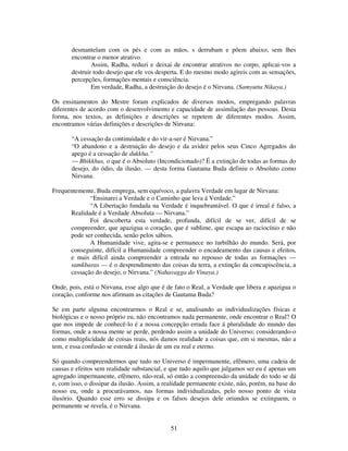 51
desmantelam com os pés e com as mãos, s derrubam e põem abaixo, sem lhes
encontrar o menor atrativo.
Assim, Radha, reduzi e deixai de encontrar atrativos no corpo, aplicai-vos a
destruir todo desejo que ele vos desperta. E do mesmo modo agireis com as sensações,
percepções, formações mentais e consciência.
Em verdade, Radha, a destruição do desejo é o Nirvana. (Samyutta Nikaya.)
Os ensinamentos do Mestre foram explicados de diversos modos, empregando palavras
diferentes de acordo com o desenvolvimento e capacidade de assimilação das pessoas. Desta
forma, nos textos, as definições e descrições se repetem de diferentes modos. Assim,
encontramos várias definições e descrições de Nirvana:
“A cessação da continuidade e do vir-a-ser é Nirvana.”
“O abandono e a destruição do desejo e da avidez pelos seus Cinco Agregados do
apego é a cessação de dukkha.”
— Bhikkhus, o que é o Absoluto (Incondicionado)? É a extinção de todas as formas do
desejo, do ódio, da ilusão. — desta forma Gautama Buda definiu o Absoluto como
Nirvana.
Frequentemente, Buda emprega, sem equívoco, a palavra Verdade em lugar de Nirvana:
“Ensinarei a Verdade e o Caminho que leva á Verdade.”
“A Libertação fundada na Verdade é inquebrantável. O que é irreal é falso, a
Realidade é a Verdade Absoluta — Nirvana.”
Foi descoberta esta verdade, profunda, difícil de se ver, difícil de se
compreender, que apazigua o coração, que é sublime, que escapa ao raciocínio e não
pode ser conhecida, senão pelos sábios.
A Humanidade vive, agita-se e permanece no turbilhão do mundo. Será, por
conseguinte, difícil a Humanidade compreender o encadeamento das causas e efeitos,
e mais difícil ainda compreender a entrada no repouso de todas as formações —
samkbaras — é o desprendimento das coisas da terra, a extinção da concupiscência, a
cessação do desejo, o Nirvana.” (Nahavagga do Vinaya.)
Onde, pois, está o Nirvana, esse algo que é de fato o Real, a Verdade que libera e apazigua o
coração, conforme nos afirmam as citações de Gautama Buda?
Se em parte alguma encontrarmos o Real e se, analisando as individualizações físicas e
biológicas e o nosso próprio eu, não encontramos nada permanente, onde encontrar o Real? O
que nos impede de conhecê-lo é a nossa concepção errada face á pluralidade do mundo das
formas, onde a nossa mente se perde, perdendo assim a unidade do Universo; considerando-o
como multiplicidade de coisas reais, nós damos realidade a coisas que, em si mesmas, não a
tem, e essa confusão se estende á ilusão de um eu real e eterno.
Só quando compreendermos que tudo no Universo é impermanente, efêmero, uma cadeia de
causas e efeitos sem realidade substancial, e que tudo aquilo que julgamos ser eu é apenas um
agregado impermanente, efêmero, não-real, só então a compreensão da unidade do todo se dá
e, com isso, o dissipar da ilusão. Assim, a realidade permanente existe, não, porém, na base do
nosso eu, onde a procurávamos, nas formas individualizadas, pelo nosso ponto de vista
ilusório. Quando esse erro se dissipa e os falsos desejos dele oriundos se extinguem, o
permanente se revela, é o Nirvana.
 