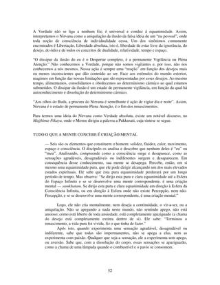 52
A Verdade não se liga a nenhum Eu; é universal e conduz á equanimidade. Assim,
interpretamos o Nirvana como a aniquilação da ilusão da falsa ideia de um “eu pessoal”, onde
toda noção de consciência de individualidade cessa. Um dos sinônimos comumente
encontrados é Libertação, Liberdade absoluta, isto é, liberdade de estar livre da ignorância, do
desejo, do ódio e de todos os conceitos de dualidade, relatividade, tempo e espaço.
“O dissipar da ilusão do eu é o Despertar completo, é a permanente Vigilância ou Plena
Atenção.” Não conhecemos a Verdade, porque não somos vigilantes e, por isso, não nos
conhecemos a nós mesmos. Nossa ação é sempre uma “reação” em função dos desejos mais
ou menos inconscientes que dão conteúdo ao ser. Face aos estímulos do mundo exterior,
reagimos em função das nossas limitações que são representadas por esses desejos. Ao mesmo
tempo, alimentamos, consolidamos e obedecemos ao determinismo cármico ao qual estamos
submetidos. O dissipar da ilusão é um estado de permanente vigilância, em função da qual há
autoconhecimento e dissolução do determinismo cármico.
“Aos olhos do Buda, a procura do Nirvana é semelhante é ação de vigiar dia e noite”. Assim,
Nirvana é o estado de permanente Plena Atenção, é o fim dos renascimentos.
Para termos uma ideia do Nirvana como Verdade absoluta, existe um notável discurso, no
Majjhima-Nikaya, onde o Mestre dirigiu a palavra a Pukkusati, cuja síntese se segue.
TUDO O QUE A MENTE CONCEBE É CRIAÇÃO MENTAL
— Seis são os elementos que constituem o homem: solidez, fluidez, calor, movimento,
espaço e consciência. O discípulo os analisa e descobre que nenhum deles é “eu” ou
“meu”. Analisando, compreende como a consciência surge e desaparece, como as
sensações agradáveis, desagradáveis ou indiferentes surgem e desaparecem. Em
consequência desse conhecimento, sua mente se desapega. Percebe, então, em si
mesmo uma equanimidade pura, que ele pode dirigir alcançando um dos mais elevados
estados espirituais. Ele sabe que esta pura equanimidade perdurará por um longo
período de tempo. Mas observa: “Se dirijo esta pura e clara equanimidade até a Esfera
do Espaço Infinito e se se desenvolve uma mente correspondente, é uma criação
mental — samkhatam. Se dirijo esta pura e clara equanimidade em direção à Esfera da
Consciência Infinita, ou em direção à Esfera onde não existe Percepção, nem não-
Percepção, e se se desenvolve uma mente correspondente, é uma criação mental.”
Logo, ele não cria mentalmente, nem deseja a continuidade, o vir-a-ser, ou a
aniquilação. Não se apegando a nada neste mundo, não sentindo apego, não está
ansioso; como está liberto de toda ansiedade, está completamente apaziguado (a chama
do desejo está completamente extinta dentro de si). Ele sabe: “Terminou o
renascimento, a vida pura foi vivida, fiz o que tinha de fazer.”
Após isto, quando experimenta uma sensação agradável, desagradável ou
indiferente, sabe que todas são impermanentes, não se apega a elas, nem as
experimenta com paixão. Qualquer que seja a sensação, ele a experimenta sem apego,
ou aversão. Sabe que, com a dissolução do corpo, essas sensações se apaziguarão,
como a chama de uma lâmpada quando o combustível e o pavio se consomem.
 