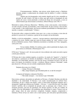 53
Consequentemente, bhikkhus, uma pessoa assim dotada possui a Sabedoria
absoluta, porque o conhecimento da extinção total de dukkha é a nobre e absoluta
Sabedoria.
Aqueles que são desapegados, neste mundo, daquilo que foi visto, entendido ou
pensado, de toda virtude e de todas as obras; que após terem-se desapegado de toda
espécie de causa e terem penetrado a essência do desejo são sem paixão, a esses eu
chamo homens que atravessaram a correnteza. (Dhatuvibhanga-sutta 140.) *1
Referindo-se ainda ao Nirvana, Buda disse: “Bhikkhus, existe o não-nascido, o não-tornado a
ser (não-causado, incriado, inconstituído), onão-condicionado. Se não existisse o não-nascido,
o não-causado, o não-condicionado, não haveria nenhuma possibilidade de libertação para o
nascido, o causado, o condicionado.” (Udana.)
Na descrição sobre a origem de dukkha vimos que o ser, a coisa, ou sistema, se tem dom de
produzir-se, possui em si a natureza, o germe da sua cessação, da sua destruição.
Dukkha, o ciclo da continuidade — samsara -, tem por natureza o aparecimento; portanto, tem
a natureza de cessar. Dukkha surge por causa do desejo ardente, da “sede” (tanha) e cessa
devido à Sabedoria (panna). Sede e Sabedoria encontram-se incluídas nos Cinco Agregados,
como já foi visto.
Se tua conduta, bhikkhu, foi caridosa e pura, então na plenitude da alegria, terás
posto termo ao sofrimento. (Dhammapada 376.)
O Nirvana é “alcançar o céu”, do nosso ponto de vista ocidental, não sendo necessário esperar
a morte para realizá-lo.
O Nirvana não é uma condição negativa, ou positiva. As noções de “negativo” e “positivo”
são relativas e pertencem ao domínio da dualidade. o Nirvana está alem do pensamento de
dualidade e de relatividade; portanto, está fora das nossas concepções do bem e do mal, do
justo e do injusto, da existência e da não— existência. Mesmo a palavra “felicidade”, usada
para descrever o Nirvana, tem um sentido completamente diferente.
Sariputra disse uma vez a Udayil:
— Amigo, Nirvana é a felicidade.
— Mas, amigo Sariputra, que felicidade pode ser, se não há sensação?
A resposta de Sariputra e altamente filosófica:
— Não tendo sensação — isso mesmo é que é felicidade.
Estes termos, portanto, não podem ser aplicados ao Nirvana; a Verdade Absoluta está além da
dualidade e da relatividade. O Nirvana é um estado incondicionado de inefável bem-
aventurança, de paz e alegria sem limites, como se atesta pelas declarações daqueles que o
alcançaram. Aquele que realizou esta Verdade — Nirvana — o mais feliz dos seres. Sua saúde
mental é perfeita, não se arrepende do passado, nem se preocupa com o futuro; vive o
momento presente, está livre da ignorância, dos desejos egoístas, do ódio, da vaidade, do
orgulho, livre das dificuldades e dos problemas que atormentam os outros. Torna-se um ser
puro, meigo, cheio de amor universal, compaixão, bondade, simpatia, compreensão e
tolerância. Presta serviço aos outros com a maior pureza, pois não pensa egocentricamente,
 