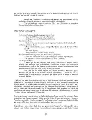 54
não procura lucro, nem acumula coisa alguma; nem os bens espirituais, porque está livre da
ilusão do “eu”, da sede e desejo de vir-a-ser.
Naquele que é caridoso, a virtude crescerá. Naquele que se domina a si próprio,
nenhuma cólera pode aparecer. o homem justo rejeita toda maldade.
Pela extirpação da concupiscência, do ódio e de toda ilusão, tu atingirás o
Nirvana. (Maha Paranibbana-Sutta.)
ONDE ESTÁ O NIRVANA? *2
Certa vez, o brâmane Kutadanta perguntou ao Buda:
— Venerável Mestre, onde está o Nirvana?
— Onde quer que se obedeça é Lei (Doutrina)
Kutadanta replicou:
— Então o Nirvana não está em parte alguma e, portanto, não tem realidade.
O Bem-Aventurado disse:
— Não me entendeste. Escuta e responde. Qual é a morada do vento? Onde
habita?
— Em parte alguma.
— Então não existe o vento? É uma ilusão?
Kutadanta não soube responder, e o Buda tornou a perguntar:
— Dize-me, ó brâmane, onde reside a sabedoria? Está em algum lugar?
— A sabedoria não tem lugar determinado, disse Kutadanta.
E o Bhagavad disse:
— Dirás que não há sabedoria, nem justiça, nem salvação porque, como o
Nirvana, elas não tem lugar determinado? Assim como a brisa veloz atravessa o
mundo durante o calor do dia, também o Tathagata veio aliviar a mente humana com o
delicado e suave sopro que alivia o calor de todo sofrimento.
Faze com que tua mente repouse na Verdade, difunde a Verdade e põe a
Verdade em teu ser. E na verdade, viverás eternamente! O apego ao eu e à
personalidade é morte continua, Bo passo que quem vive e se move na Verdade,
alcança o Nirvana.
O Nirvana não pode ser descrito porque não há nada em nossa experiência mundana com o
qual possa ser comparado, e nada que possa ser usado para fornecer uma analogia satisfatória.
Ainda é possível alcançá-lo e experimentá-lo enquanto com o corpo vivo e, desse modo, obter
a inabalável certeza de sua realidade como um Dhamma (Doutrina) que é independente de
todos o fatores da vida condicionada. Este é o estado que Buda alcançou em vida e que
possibilitou aos outros o atingirem, depois dele. Ele mostrou o Caminho com o convite:
“Venha e veja por você mesmo” (Ehipassiko).
Tem-se perguntado o que acontece ao Buda (Arahant) após sua morte (Parinirvana). Existe
uma palavra que é empregada para indicar a morte de um Arahant que atingiu o Nirvana: é
Paranibuto e significa “totalmente morto”, “totalmente extinto”, porque um Buda (indivíduo
que atingiu o Nirvana) não renasce em nenhum plano depois da morte.
Respondendo a um asceta, o Buda disse que termos como “nascido” ou “não-nascido” não se
aplicam a um Arahant porque coisas como matéria, sensação, percepção, atividades mentais,
 