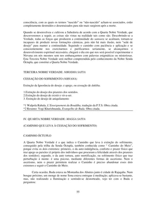55
consciência, com as quais os termos “nascido” ou “não-nascido” acham-se associados, estão
completamente destruídos e desenraizados para não mais surgirem após a morte.
Quando se desenvolveu e cultivou a Sabedoria de acordo com a Quarta Nobre Verdade, que
descreveremos a seguir, as coisas são vistas na realidade tais como são. Descobrindo-se a
Verdade, todas as forças que produzem a continuidade do samsara se acalmam, tornam-se
incapazes de produzir novas formações cármicas, pois não há mais ilusão, nem “sede de
desejo” para manter a continuidade. Seguindo o caminho com paciência e aplicação e se
conscientemente nos exercitarmos e purificarmos seriamente, se alcançarmos o
desenvolvimento espiritual necessário, chegará o dia em que nos será possível experimentar o
Nirvana em nós mesmos sem nos embaraçarmos com palavras enigmáticas ou misteriosas.
Esta Terceira Nobre Verdade será melhor compreendida pelo conhecimento da Nobre Senda
Óctupla, que constitui a Quarta Nobre Verdade.
TERCEIRA NOBRE VERDADE: NIRODHA SATYA
CESSAÇÃO DO SOFRIMENTO (NIRVANA)
Extinção da Ignorância do desejo. e apego, ou cessação de dukkha.
1.Extinção do desejo dos prazeres dos sentidos.
2.Extinção do desejo de existir e vir-a-ser.
3. Extinção do desejo de aniquilamento
*1 Walpola Rahula, L’Enseignement du Bouddha, tradução da P.T.S. Obra citada.
*2 Resumo: Yogi Kharishnanda, Evangelho de Buda. Obra citada.
IV. QUARTA NOBRE VERDADE: MAGGA SATYA
(CAMINHO QUE LEVA À CESSAÇÃO DO SOFRIMENTO)
CAMINHO ÓCTUPLO
A Quarta Nobre Verdade é a que indica o Caminho que leva à extinção do sofrimento,
conseguido pela trilha da Senda Óctupla, também conhecida como “ Caminho do Meio”,
porque evita os dois extremos: primeiro, o da auto-indulgência, conforto e prazer físico que
traz apego as paixões (é próprio dos indivíduos que procuram a felicidade através dos prazeres
dos sentidos); segundo, o da auto tortura, auto mortificação, ou sofrimento físico que traz
perturbação á mente: é uma psicose, mediante diferentes formas de ascetismo. Nem o
ascetismo, nem o prazer permitem realizar o Caminho é preciso abandonar esses dois
extremos e seguir o Caminho do Meio.
Certa ocasião, Buda estava na Montanha dos Abutres junto é cidade de Rajagaha. Num
bosque próximo, um monge de nome Sona estava entregue á meditação; aplicava-se bastante,
mas, não realizando a Iluminação e sentindo-se desnorteado, vejo ter com o Buda e
perguntou:
 