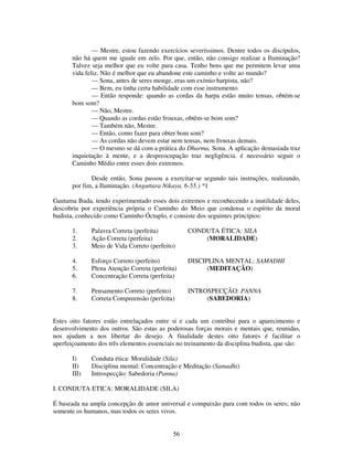 56
— Mestre, estou fazendo exercícios severíssimos. Dentre todos os discípulos,
não há quem me iguale em zelo. Por que, então, não consigo realizar a Iluminação?
Talvez seja melhor que eu volte para casa. Tenho bens que me permitem levar uma
vida feliz. Não é melhor que eu abandone este caminho e volte ao mundo?
— Sona, antes de seres monge, eras um exímio harpista, não?
— Bem, eu tinha certa habilidade com esse instrumento.
— Então responde: quando as cordas da harpa estão muito tensas, obtém-se
bom som?
— Não, Mestre.
— Quando as cordas estão frouxas, obtêm-se bom som?
— Também não, Mestre.
— Então, como fazer para obter bom som?
— As cordas não devem estar nem tensas, nem frouxas demais.
— O mesmo se dá com a prática do Dharma, Sona. A aplicação demasiada traz
inquietação à mente, e a despreocupação traz negligência. é necessário seguir o
Caminho Médio entre esses dois extremos.
Desde então, Sona passou a exercitar-se segundo tais instruções, realizando,
por fim, a Iluminação. (Anguttara Nikaya, 6-55.) *1
Gautama Buda, tendo experimentado esses dois extremos e reconhecendo a inutilidade deles,
descobriu por experiência própria o Caminho do Meio que condensa o espírito da moral
budista, conhecido como Caminho Óctuplo, e consiste dos seguintes princípios:
1. Palavra Correta (perfeita) CONDUTA ÉTICA: SILA
2. Ação Correta (perfeita) (MORALIDADE)
3. Meio de Vida Correto (perfeito)
4. Esforço Correto (perfeito) DISCIPLINA MENTAL: SAMADHI
5. Plena Atenção Correta (perfeita) (MEDITAÇÃO)
6. Concentração Correta (perfeita)
7. Pensamento Correto (perfeito) INTROSPECÇÃO: PANNA
8. Correta Compreensão (perfeita) (SABEDORIA)
Estes oito fatores estão entrelaçados entre si e cada um contribui para o aparecimento e
desenvolvimento dos outros. São estas as poderosas forças morais e mentais que, reunidas,
nos ajudam a nos libertar do desejo. A finalidade destes oito fatores é facilitar o
aperfeiçoamento dos três elementos essenciais no treinamento da disciplina budista, que são:
I) Conduta ética: Moralidade (Sila)
II) Disciplina mental: Concentração e Meditação (Samadhi)
III) Introspecção: Sabedoria (Panna)
I. CONDUTA ETICA: MORALIDADE (SILA)
É baseada na ampla concepção de amor universal e compaixão para com todos os seres; não
somente os humanos, mas todos os seres vivos.
 