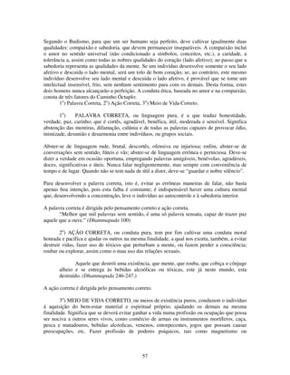 57
Segundo o Budismo, para que um ser humano seja perfeito, deve cultivar igualmente duas
qualidades: compaixão e sabedoria, que devem permanecer inseparáveis. A compaixão inclui
o amor no sentido universal (não condicionado a símbolos, conceitos, etc.), a caridade, a
tolerância a, assim como todas as nobres qualidades do coração (lado afetivo); ao passo que a
sabedoria representa as qualidades da mente. Se um indivíduo desenvolve somente o seu lado
afetivo e descuida o lado mental, será um tolo de bom coração; se, ao contrário, este mesmo
indivíduo desenvolve seu lado mental e descuida o lado afetivo, é provável que se tome um
intelectual insensível, frio, sem nenhum sentimento para com os demais. Desta forma, estes
dois homens nunca alcançarão a perfeição. A conduta ética, baseada no amor e na compaixão,
consta de três fatores do Caminho Óctuplo:
1o
) Palavra Correta, 2o
) Ação Correta, 3o
) Meio de Vida Correto.
1o
) PALAVRA CORRETA, ou linguagem pura, é a que traduz honestidade,
verdade, paz, carinho; que é cortês, agradável, benéfica, útil, moderada e sensível. Significa
abstenção das mentiras, difamação, calúnia e de todas as palavras capazes de provocar ódio,
inimizade, desunião e desarmonia entre indivíduos, ou grupos sociais.
Abster-se de linguagem rude, brutal, descortês, ofensiva ou injuriosa; enfim, abster-se de
conversações sem sentido, fúteis e vãs; abster-se de linguagem errônea e perniciosa. Deve-se
dizer a verdade em ocasião oportuna, empregando palavras amigáveis, benévolas, agradáveis,
doces, significativas e úteis. Nunca falar negligentemente, mas sempre com conveniência de
tempo e de lugar. Quando não se tem nada de útil a dizer, deve-se “guardar o nobre silêncio”.
Para desenvolver a palavra correta, isto é, evitar as errôneas maneiras de falar, não basta
apenas boa intenção, pois esta falha é constante; é indispensável haver uma cultura mental
que, desenvolvendo a concentração, leve o indivíduo ao autocontrole e à sabedoria interior.
A palavra correta é dirigida pelo pensamento correto e ação correta.
“Melhor que mil palavras sem sentido, é uma só palavra sensata, capaz de trazer paz
aquele que a ouve.” (Dhammapada 100)
2o
) AÇÃO CORRETA, ou conduta pura, tem por fim cultivar uma conduta moral
honrada e pacífica e ajudar os outros na mesma finalidade, a qual nos exorta, também, a evitar
destruir vidas, fazer uso de tóxicos que perturbam a mente, ou fazem perder a consciência;
roubar ou explorar, assim como o mau uso das relações sexuais.
Aquele que destrói uma existência, que mente, que rouba, que cobiça o cônjuge
alheio e se entrega às bebidas alcoólicas ou tóxicas, este já neste mundo, esta
destruído. (Dhammapada 246-247.)
A ação correta é dirigida pelo pensamento correto.
3o
) MEIO DE VIDA CORRETO, ou meios de existência puros, conduzem o indivíduo
á aquisição do bem-estar material e espiritual próprio, ajudando os demais na mesma
finalidade. Significa que se deverá evitar ganhar a vida numa profissão ou ocupação que possa
ser nociva a outros seres vivos, como comércio de armas ou instrumentos mortíferos, caça,
pesca e matadouros, bebidas alcóolicas, venenos, entorpecentes, jogos que possam causar
preocupações, etc. Fazer profissão de poderes psíquicos, tais como magnetismo ou
 