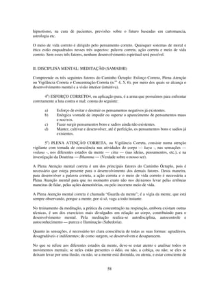 58
hipnotismo, na cura de pacientes, previsões sobre o futuro baseadas em cartomancia,
astrologia etc.
O meio de vida correto é dirigido pelo pensamento correto. Quaisquer sistemas de moral e
ética estão enquadrados nesses três aspectos: palavra correta, ação correta e meio de vida
correto. Sem esses três fatores, nenhum desenvolvimento espiritual será possível.
II. DISCIPLINA MENTAL: MEDITAÇÃO (SAMADHI)
Compreende os três seguintes fatores do Caminho Óctuplo: Esforço Correto, Plena Atenção
ou Vigilância Correta e Concentração Correta (n.os
4, 5, 6), por meio dos quais se alcança o
desenvolvimento mental e a visão interior (intuitiva).
4o
) ESFORÇO CORRETO4, ou aplicação pura, é a arma que possuímos para enfrentar
corretamente a luta contra o mal; consta do seguinte:
a) Esforço de evitar e destruir os pensamentos negativos já existentes.
b) Enérgica vontade de impedir ou superar o aparecimento de pensamentos maus
e nocivos.
c) Fazer surgir pensamentos bons e sadios ainda não existentes.
d) Manter, cultivar e desenvolver, até é perfeição, os pensamentos bons e sadios já
existentes.
5o
) PLENA ATENÇÃO CORRETA, ou Vigilância Correta, consiste numa atenção
vigilante com tomada de consciência nas atividades do corpo — kaya -, nas sensações —
vedana -, nos diferentes estados da mente — citta — (nas ideias, pensamentos, etc.), e na
investigação da Doutrina — Dhamma — (Verdade sobre o nosso ser).
A Plena Atenção mental correta é um dos principais fatores do Caminho Óctuplo, pois é
necessário que esteja presente para o desenvolvimento dos demais fatores. Desta maneira,
para desenvolver a palavra correta, a ação correta e o meio de vida correto é necessária a
Plena Atenção mental para que no momento exato não nos deixemos levar pelas errôneas
maneiras de falar, pelas ações demeritórias, ou pelo incorreto meio de vida.
A Plena Atenção mental correta é chamada “Guarda da mente”; é a vigia da mente, que está
sempre observando, porque a mente, por si só, vaga a todo instante.
No treinamento da meditação, a prática da concentração na respiração, embora existam outras
técnicas, é um dos exercícios mais divulgados em relação ao corpo, contribuindo para o
desenvolvimento mental. Pela meditação realiza-se autodisciplina, autocontrole e
autoconhecimento — pureza e Iluminação (Sabedoria).
Quanto às sensações, é necessário ter clara consciência de todas as suas formas: agradáveis,
desagradáveis e indiferentes; de como surgem, se desenvolvem e desaparecem.
No que se refere aos diferentes estados da mente, deve-se estar atento e analisar todos os
movimentos mentais; se neles estão presentes o ódio, ou não, a cobiça, ou não; se eles se
deixam levar por uma ilusão, ou não, se a mente está distraída, ou atenta, e estar consciente de
 