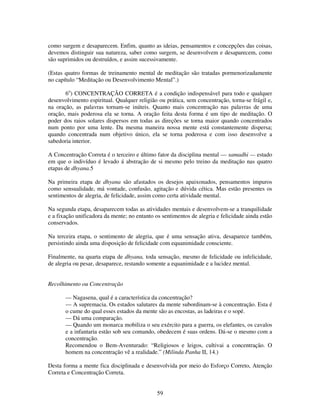 59
como surgem e desaparecem. Enfim, quanto as ideias, pensamentos e concepções das coisas,
devemos distinguir sua natureza, saber como surgem, se desenvolvem e desaparecem, como
são suprimidos ou destruídos, e assim sucessivamente.
(Estas quatro formas de treinamento mental de meditação são tratadas pormenorizadamente
no capítulo “Meditação ou Desenvolvimento Mental”.)
6o
) CONCENTRAÇÃO CORRETA é a condição indispensável para todo e qualquer
desenvolvimento espiritual. Qualquer religião ou prática, sem concentração, torna-se frágil e,
na oração, as palavras tornam-se inúteis. Quanto mais concentração nas palavras de uma
oração, mais poderosa ela se torna. A oração feita desta forma é um tipo de meditação. O
poder dos raios solares dispersos em todas as direções se torna maior quando concentrados
num ponto por uma lente. Da mesma maneira nossa mente está constantemente dispersa;
quando concentrada num objetivo único, ela se torna poderosa e com isso desenvolve a
sabedoria interior.
A Concentração Correta é o terceiro e último fator da disciplina mental — samadhi — estado
em que o indivíduo é levado á abstração de si mesmo pelo treino da meditação nas quatro
etapas de dhyana.5
Na primeira etapa de dhyana são afastados os desejos apaixonados, pensamentos impuros
como sensualidade, má vontade, confusão, agitação e dúvida cética. Mas estão presentes os
sentimentos de alegria, de felicidade, assim como certa atividade mental.
Na segunda etapa, desaparecem todas as atividades mentais e desenvolvem-se a tranquilidade
e a fixação unificadora da mente; no entanto os sentimentos de alegria e felicidade ainda estão
conservados.
Na terceira etapa, o sentimento de alegria, que é uma sensação ativa, desaparece também,
persistindo ainda uma disposição de felicidade com equanimidade consciente.
Finalmente, na quarta etapa de dhyana, toda sensação, mesmo de felicidade ou infelicidade,
de alegria ou pesar, desaparece, restando somente a equanimidade e a lucidez mental.
Recolhimento ou Concentração
— Nagasena, qual é a característica da concentração?
— A supremacia. Os estados salutares da mente subordinam-se à concentração. Esta é
o cume do qual esses estados da mente são as encostas, as ladeiras e o sopé.
— Dá uma comparação.
— Quando um monarca mobiliza o seu exército para a guerra, os elefantes, os cavalos
e a infantaria estão sob seu comando, obedecem é suas ordens. Dá-se o mesmo com a
concentração.
Recomendou o Bem-Aventurado: “Religiosos e leigos, cultivai a concentração. O
homem na concentração vê a realidade.” (Milinda Panha II, 14.)
Desta forma a mente fica disciplinada e desenvolvida por meio do Esforço Correto, Atenção
Correta e Concentração Correta.
 