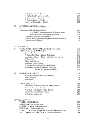 6
4. Alegria extática – Piti 210
5. Tranquilidade – Kaya-passadhi 210
é. Concentração Samadhi 211
7. Equanimidade — Upekka 211
Fatores da Iluminação — Bodhi 212
III. SUPREMA SABEDORIA — Panna
213
VISLUMBRES DA ILUMINAÇÃO 21é
A verdadeira natureza da mente é incondicionada 218
Concepção ilusória do mundo fenomenal 220
Grilhões do Despertar da Iluminação 223
Graus de Iluminação e os oito tipos de Nobres Discípulos 224
Último sermão do Buda 226
SEXTO CAPÏTULO
I. CHAN OU ZEN (BUDISMO NA CHINA E NO JAPÃO) 231
MEDITAÇÃO NO BUDISMO ZEN 236
Koan e Mondo 236
A Grande Sabedoria está alem do Intelecto 241
Meditação sentada — Zazen é um meio e não um fim 242
O Zazen-Gui 242
Olhos semi-abertos 243
Meditação em movimento 244
Zen originalmente não é' seita do Budismo 246
A realidade aparente de todos os fenômenos 250
Os seis nós (órgãos sensoriais) 250
II. O DHARMA NO TIBETE 255
A essência budista nas Escolas Tibetanas 257
Vazio: Sunyata 258
Bodhisattva 259
TANTRA BUDISTA 261
Paralelismo do Microcosmo com o Macrocosmo 261
Tantra budista não é Xivaísmo 263
Polaridade simbólica no Tantra Budista 264
Simbolismo na orientação budista 265
O Esotérico está em nós 270
SÉTIMO CAPÍTULO
TEXTOS ESCOLHIDOS 273
OS DEVERES: Sigalovada Sutta 274
QUEM É O PARIA? — Vassala Sutta 279
O MELHOR: Paramattbaka Sutta 281
SERMÃO A PASURA SOBRE AS DISCUSSÕES: Pasura Sutta 282
DIÀLOGO SOBRE A DISCÓRDIA: Kalahavivada Sutta 283
 