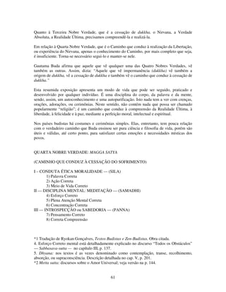 61
Quanto à Terceira Nobre Verdade, que é a cessação de dukkha, o Nirvana, a Verdade
Absoluta, a Realidade Última, precisamos compreendê-la e realizá-la.
Em relação à Quarta Nobre Verdade, que é o Caminho que conduz à realização da Libertação,
ou experiência do Nirvana, apenas o conhecimento do Caminho, por mais completo que seja,
é insuficiente. Torna-se necessário segui-lo e manter-se nele.
Gautama Buda afirma que aquele que vê qualquer uma das Quatro Nobres Verdades, vê
também as outras. Assim, dizia: “Aquele que vê impermanência (dukkha) vê também a
origem de dukkha, vê a cessação de dukkha e também vê o caminho que conduz à cessação de
dukkha.”
Esta resumida exposição apresenta um modo de vida que pode ser seguido, praticado e
desenvolvido por qualquer indivíduo. É uma disciplina do corpo, da palavra e da mente,
sendo, assim, um autoconhecimento e uma autopurificação. Isto nada tem a ver com crenças,
orações, adorações, ou cerimônias. Neste sentido, não contém nada que possa ser chamado
popularmente “religião”; é um caminho que conduz à compreensão da Realidade Última, à
liberdade, à felicidade e à paz, mediante a perfeição moral, intelectual e espiritual.
Nos países budistas há costumes e cerimônias simples. Elas, entretanto, tem pouca relação
com o verdadeiro caminho que Buda ensinou ser pura ciência e filosofia de vida, porém são
úteis e válidas, até certo ponto, para satisfazer certas emoções e necessidades místicas dos
povos.
QUARTA NOBRE VERDADE: MAGGA SATYA
(CAMINHO QUE CONDUZ À CESSAÇÃO DO SOFRIMENTO)
I – CONDUTA ÉTICA MORALIDADE — (SILA)
1) Palavra Correta
2) Ação Correta
3) Meio de Vida Correto
II — DISCIPLINA MENTAL: MEDITAÇÃO — (SAMADHI)
4) Esforço Correto
5) Plena Atenção Mental Correta
6) Concentração Correta
III — INTROSPECÇÃO ou SABEDORIA — (PANNA)
7) Pensamento Correto
8) Correta Compreensão
*1 Tradução de Ryokan Gonçalves, Textos Budistas e Zen-Budistas. Obra citada.
4. Esforço Correto mental está detalhadamente explicado no discurso “Todos os Obstáculos”
— Sabbasava-sutta — no capítulo III, p. 137.
5. Dhyana: nos textos é as vezes denominado como contemplação, transe, recolhimento,
absorção, ou supraconsciência. Descrição detalhada no cap. V, p. 201.
*2 Metta sutta: discursos sobre o Amor Universal; veja versão na p. 144.
 