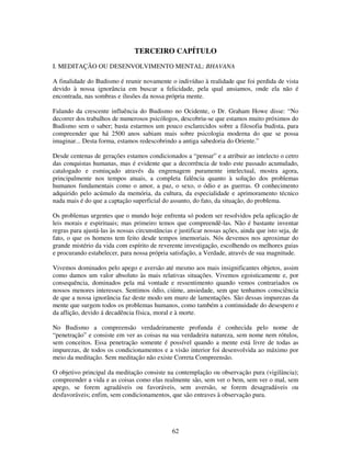62
TERCEIRO CAPÍTULO
I. MEDITAÇÃO OU DESENVOLVIMENTO MENTAL: BHAVANA
A finalidade do Budismo é reunir novamente o indivíduo à realidade que foi perdida de vista
devido à nossa ignorância em buscar a felicidade, pela qual ansiamos, onde ela não é
encontrada, nas sombras e ilusões da nossa própria mente.
Falando da crescente influência do Budismo no Ocidente, o Dr. Graham Howe disse: “No
decorrer dos trabalhos de numerosos psicólogos, descobriu-se que estamos muito próximos do
Budismo sem o saber; basta estarmos um pouco esclarecidos sobre a filosofia budista, para
compreender que há 2500 anos sabiam mais sobre psicologia moderna do que se possa
imaginar... Desta forma, estamos redescobrindo a antiga sabedoria do Oriente.”
Desde centenas de gerações estamos condicionados a “pensar” e a atribuir ao intelecto o cetro
das conquistas humanas, mas é evidente que a decorrência de todo este passado acumulado,
catalogado e esmiuçado através da engrenagem puramente intelectual, mostra agora,
principalmente nos tempos atuais, a completa falência quanto à solução dos problemas
humanos fundamentais como o amor, a paz, o sexo, o ódio e as guerras. O conhecimento
adquirido pelo acúmulo da memória, da cultura, da especialidade e aprimoramento técnico
nada mais é do que a captação superficial do assunto, do fato, da situação, do problema.
Os problemas urgentes que o mundo hoje enfrenta só podem ser resolvidos pela aplicação de
leis morais e espirituais; mas primeiro temos que compreendê-las. Não é bastante inventar
regras para ajustá-las às nossas circunstâncias e justificar nossas ações, ainda que isto seja, de
fato, o que os homens tem feito desde tempos imemoriais. Nós devemos nos aproximar do
grande mistério da vida com espírito de reverente investigação, escolhendo os melhores guias
e procurando estabelecer, para nossa própria satisfação, a Verdade, através de sua magnitude.
Vivemos dominados pelo apego e aversão até mesmo aos mais insignificantes objetos, assim
como damos um valor absoluto às mais relativas situações. Vivemos egoisticamente e, por
consequência, dominados pela má vontade e ressentimento quando vemos contrariados os
nossos menores interesses. Sentimos ódio, ciúme, ansiedade, sem que tenhamos consciência
de que a nossa ignorância faz deste modo um muro de lamentações. São dessas impurezas da
mente que surgem todos os problemas humanos, como também a continuidade do desespero e
da aflição, devido á decadência física, moral e à morte.
No Budismo a compreensão verdadeiramente profunda é conhecida pelo nome de
“penetração” e consiste em ver as coisas na sua verdadeira natureza, sem nome nem rótulos,
sem conceitos. Essa penetração somente é possível quando a mente está livre de todas as
impurezas, de todos os condicionamentos e a visão interior foi desenvolvida ao máximo por
meio da meditação. Sem meditação não existe Correta Compreensão.
O objetivo principal da meditação consiste na contemplação ou observação pura (vigilância);
compreender a vida e as coisas como elas realmente são, sem ver o bem, sem ver o mal, sem
apego, se forem agradáveis ou favoráveis, sem aversão, se forem desagradáveis ou
desfavoráveis; enfim, sem condicionamentos, que são entraves à observação pura.
 