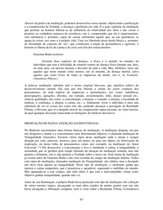 63
Através da prática da meditação, podemos desenvolver nossa mente, objetivando a purificação
e a compreensão da Verdade, e alcançar a perfeição em vida. É a ação vigilante da meditação
que permite ao homem libertar-se da influência da relatividade dos fatos e das coisas e
penetrar na verdadeira natureza da existência, isto é, compreender que ela é impermanente,
sem substância e, portanto, capaz de causar sofrimento aquele que, na sua ignorância, se
apega às coisas, aos seres e à própria vida. Uma vez libertado desta ilusão básica e, portanto,
da irrealidade do conceito do “eu”, que condiciona a noção de permanência e egoísmo, o
homem se liberta da lei do carma e do ciclo sem fim dos renascimentos
Gautama Buda esclarece:
Existem duas espécies de doenças: a física e a mental; no entanto, há
indivíduos que tem a felicidade de estarem isentos de doença física durante um, dois,
ou mais anos, ou mesmo durante o decorrer de toda a vida. Mas, bhikkhus, raros são
aqueles que neste mundo estão isentos, um só instante, da doença mental, salvo
aqueles que estão livres de todas as impurezas da mente, isto é, os Arahants.
(Anguttara-Nikaya.)
A palavra meditação substitui mal o termo original bhavana, que significa cultivo do
desenvolvimento mental. Ela tem por fim libertar a mente do jorrar contínuo dos
pensamentos, de toda espécie de impurezas e perturbações, tais como: indolência,
preocupações, agitações, dúvidas, má vontade, ressentimento, ódio, desejo sensual etc.,
cultivar qualidades, tais como: a concentração, a atenção, a vontade, a energia, a faculdade de
analisar, a confiança, a alegria, a calma, etc.; e, finalmente, levar o indivíduo á mais alta
sabedoria de ver as coisas tais como elas são, podendo alcançar a percepção da Realidade
Última, o Nirvana, que só é atingido através da compreensão supra-racional, ou visão interior,
da qual qualquer descrição transcende as limitações do intelecto discursivo.
MEDITAÇÃO DE PLENA ATENÇÃO (SATIPATTHANA)
No Budismo encontramos duas formas básicas de meditação. A meditação dirigida, em que
nós dirigimos a mente e a concentramos num determinado objetivo, é chamada meditação de
Tranquilidade (Samatha). Existem vários tipos desta meditação onde a mente é sempre
dirigida por sons, palavras, mantras, para um ponto, ou para um objeto, na observação da
respiração, ou numa linha de pensamentos como, por exemplo, na meditação do Amor
Universal. *1 Ela desenvolve a concentração e leva o meditante à calma, à tranquilidade, à
serenidade que só perdura pelo tempo limitado da duração da meditação sentada, mas não
penetra a Doutrina, isto é, não penetra a Verdade sobre o nosso ser. Esta forma de meditação
já existia antes de Gautama Buda e não está excluída do campo da meditação budista. Todos
estes tipos de meditação, chamados meditação de Tranquilidade, são válidos, mas o discípulo
não deve ficar apenas na tranquilidade. Neste tipo de meditação, o meditante ganha paz
interior e calma temporária, que é prazeirosa e agradável, superando o turbilhão do mundo.
Mas apegando-se a este estágio, não indo além, é que está o mal-entendido: tomar como
objetivo ganhar tranquilidade, quando não o é.
Antes de sua Iluminação, o próprio Buda havia praticado este tipo de meditação sob a direção
de vários mestres iogues, alcançando os mais altos estados da mente; porém com isto não
havia alcançado a libertação completa, nem a visão sobre a Realidade Última. Considerava
 