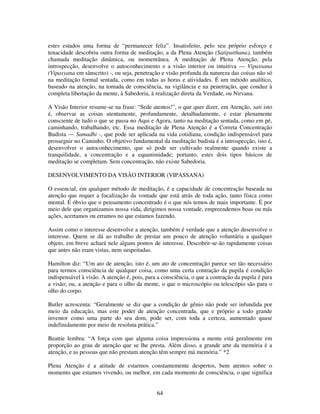 64
estes estados uma forma de “permanecer feliz”. Insatisfeito, pelo seu próprio esforço e
tenacidade descobriu outra forma de meditação, a da Plena Atenção (Satipatthana), também
chamada meditação dinâmica, ou momentânea. A meditação de Plena Atenção, pela
introspecção, desenvolve o autoconhecimento e a visão interior ou intuitiva — Vipassana
(Vipasyana em sânscrito) -, ou seja, penetração e visão profunda da natureza das coisas não só
na meditação formal sentada, como em todas as horas e atividades. É um método analítico,
baseado na atenção, na tomada de consciência, na vigilância e na penetração, que conduz à
completa libertação da mente, à Sabedoria, à realização direta da Verdade, ou Nirvana.
A Visão Interior resume-se na frase: “Sede atentos!”, o que quer dizer, em Atenção, sati isto
é, observar as coisas atentamente, profundamente, detalhadamente, e estar plenamente
consciente de tudo o que se passa no Aqui e Agora, tanto na meditação sentada, como em pé,
caminhando, trabalhando, etc. Essa meditação de Plena Atenção é a Correta Concentração
Budista — Samadhi -, que pode ser aplicada na vida cotidiana, condição indispensável para
prosseguir no Caminho. O objetivo fundamental da meditação budista é a introspecção, isto é,
desenvolver o autoconhecimento, que só pode ser cultivado realmente quando existe a
tranquilidade, a concentração e a equanimidade; portanto, estes dois tipos básicos de
meditação se completam. Sem concentração, não existe Sabedoria.
DESENVOLVIMENTO DA VISÃO INTERIOR (VIPASSANA)
O essencial, em qualquer método de meditação, é a capacidade de concentração baseada na
atenção que requer a focalização da vontade que está atrás de toda ação, tanto física como
mental. É óbvio que o pensamento concentrado é o que nós temos de mais importante. É por
meio dele que organizamos nossa vida, dirigimos nossa vontade, empreendemos boas ou más
ações, acertamos ou erramos no que estamos fazendo.
Assim como o interesse desenvolve a atenção, também é verdade que a atenção desenvolve o
interesse. Quem se dá ao trabalho de prestar um pouco de atenção voluntária a qualquer
objeto, em breve achará nele alguns pontos de interesse. Descobrir-se-ão rapidamente coisas
que antes não eram vistas, nem suspeitadas.
Hamilton diz: “Um ato de atenção, isto é, um ato de concentração parece ser tão necessário
para termos consciência de qualquer coisa, como uma certa contração da pupila é condição
indispensável à visão. A atenção é, pois, para a consciência, o que a contração da pupila é para
a visão; ou, a atenção e para o olho da mente, o que o microscópio ou telescópio são para o
olho do corpo.
Butler acrescenta: “Geralmente se diz que a condição de gênio não pode ser infundida por
meio da educação, mas este poder de atenção concentrada, que e próprio a todo grande
inventor como uma parte do seu dom, pode ser, com toda a certeza, aumentado quase
indefinidamente por meio de resoluta prática.”
Beattie lembra: “A força com que alguma coisa impressiona a mente está geralmente em
proporção ao grau de atenção que se lhe presta. Além disso, a grande arte da memória é a
atenção, e as pessoas que não prestam atenção têm sempre má memória.” *2
Plena Atenção é a atitude de estarmos constantemente despertos, bem atentos sobre o
momento que estamos vivendo, ou melhor, em cada momento de consciência, o que significa
 