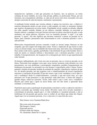 65
mantermo-nos vigilantes a tudo que pensamos ou fazemos, atos ou palavras: na rotina
cotidiana de nosso trabalho, na nossa vida privada, pública ou profissional. Pensai, por um
momento, nas consequências advindas, se cada um de nossos atos fosse executado com uma
atenção consciente de cada movimento, sentimento e pensamento.
A meditação formal sentada, que veremos adiante, é apenas um exercício, mas .o objetivo é
estarmos plenamente atentos ao que ocorre a cada segundo, em todos os momentos mentais
que surgem e desaparecem em nossa mente. Caminhando, de pé, sentado ou deitado, olhando
em volta, quando vestindo, falando, ou em silêncio, comendo, bebendo, ou exercendo as
funções naturais, a qualquer coisa que fizermos devemos ter plena consciência da ação, a cada
momento; em outras palavras, devemos viver no momento presente “o aqui” e na ação
presente “o agora”. Isto não significa que devamos renunciar a pensar no passado ou no
futuro; pelo contrário, pensaremos neles relacionando-os com o momento presente e com a
ação presente.
Observamos frequentemente pessoas comendo e lendo ao mesmo tempo. Parecem ser tão
ocupadas, que nem sequer tem tempo para comer. Temos a impressão de que fazem as duas
coisas ao mesmo tempo, mas na realidade não fazem nem uma, nem outra coisa corretamente.
Suas mentes estão tensas, agitadas, perturbadas e não desfrutam do que estão fazendo. Esta é a
razão de muitos se sentirem infelizes e descontentes com o momento presente e com seu
trabalho. Consequentemente, são incapazes de se entregarem por inteiro ao que aparentemente
estão fazendo.
Os homens, habitualmente, não vivem seus atos no presente, mas os vivem no passado, ou no
futuro. Parecendo fazer qualquer coisa aqui, nesse mesmo momento estão distantes nos seus
pensamentos, nos seus problemas e preocupações imaginárias, perdidos frequentemente nas
lembranças do passado, ou arrastados nos seus desejos e especulações sobre o futuro. Somos,
portanto, criaturas do passado, produto do acúmulo de emoções, experiências, registros do que
foi. Ao desafio presente, por que reagimos com o condicionamento de nossas experiências
anteriores e conclusões do passado? É que não vemos o que é real, verdadeiro e novo. Que é o
real e verdadeiro? Serão os condicionamentos, o passado, o que não existe mais, ou o que
pensamos ser? O que pensamos é o que pensamos, nada além disso. o futuro não chegou e
quando chegar, tornar-se-á presente. Assim, onde estará o que é certo, real e verdadeiro?
Decerto que estará aqui e agora na nossa frente, mas nós não temos a apreensão desta
realidade, a consciência dela.
O primeiro passo para a paralisação do pensamento conceitual e cortar a cadeia de conceitos e
palavras associadas que inundam nossa mente. Devemos sustar nova invasão mantendo a
concentração no presente, naquilo que é. A vida verdadeira é o momento presente, e não as
lembranças de um passado que passou, nem os sonhos de um futuro que ainda não chegou.
Aquele que vive no momento presente, vive a vida real e é o mais feliz dos seres.
Num famoso verso, Gautama Buda disse:
Não corras atrás do passado,
Não busques o futuro,
O passado passou.
O futuro ainda não chegou.
Vê, claramente, diante de ti o Agora.
 