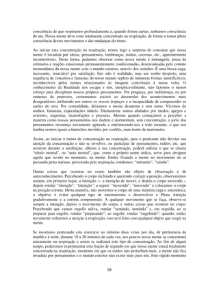 68
consciência de que respiramos profundamente e, quando forem curtas, tenhamos consciência
do ato. Nossa mente deve estar totalmente concentrada na respiração, de forma a tomar plena
consciência desses movimentos e das mudanças do ritmo.
Ao iniciar esta concentração na respiração, temos logo a surpresa de constatar que nossa
mente é invadida por ideias, pensamentos, lembranças, ruídos, coceiras, etc., aparentemente
incontroláveis. Desta forma, podemos observar como nossa mente é intranquila, presa de
estímulos e reações emocionais permanentemente condicionadas, desencadeadas pelo contato
momentâneo da nossa mente com o mundo exterior, através dos sentidos. É uma busca cega,
incessante, insaciável por satisfação. Isto não é realidade, mas um sonho desperto, uma
sequência de conceitos e fantasias do nosso mundo repleto de inúmeras formas identificáveis,
reconhecíveis pelos nomes relacionados às imagens conceituais à nossa volta. O
conhecimento da Realidade nos escapa e nós, inexplicavelmente, não fazemos o menor
esforço para disciplinar nossos próprios pensamentos. Por preguiça, por indiferença, ou por
centenas de pretextos, costumamos assistir ao desenrolar dos acontecimentos mais
desagradáveis atribuindo aos outros os nossos tropeços e a incapacidade de compreender as
razões do erro. Por comodidade, deixamos a mente desatenta e sem rumo. Vivemos de
sonhos, fantasias, especulações inúteis. Diariamente somos abalados por medos, apegos e
aversões, angustias, insatisfações e procuras. Mesmo quando começamos a perceber a
maneira como nossos pensamentos nos iludem e atormentam, sem concentração, o jorro dos
pensamentos recomeça novamente agitando e entristecendo-nos a todo instante, o que nos
lembra sermos iguais a fantoches movidos por cordões, num teatro de marionetes.
Assim, ao iniciar o treino de concentração na respiração, para o praticante não desviar sua
atenção da concentração e não se envolver, ou participar de pensamentos, ruídos, etc. que
ocorrem durante a meditação, alheios a sua concentração, poderá utilizar o que se chama
“rótulo mental”, ou “nota mental”, que, como o próprio nome indica, serve para designar
aquilo que ocorre no momento, na mente. Então, fixando a mente no movimento do ar
passando pelas narinas, provocado pela respiração, rotulamos: “entrando”, “saindo”.
Outras coisas que ocorrem no corpo também são objeto de observação e de
autoconhecimento. Percebendo o corpo inclinado e querendo corrigir a posição, observaremos
sempre, em primeiro lugar, a intenção — a intenção de mover, e depois o corpo movendo -,
depois rotular “intenção”, “intenção”; a seguir, “movendo”, “movendo” e colocamos o corpo
na posição correta. Desta maneira, não movemos o corpo de uma maneira cega e automática,
o objetivo é evitar qualquer tipo de automatismo e desenvolver a Plena Atenção
gradativamente e a correta compreensão. A qualquer movimento que se faça, observe-se
sempre a intenção, depois o movimento do corpo, e outras coisas que ocorrem no corpo.
Percebendo que vamos engolir saliva, rotular “sentindo, sentindo” e, em seguida, ao se
preparar para engolir, rotular “preparando”; ao engolir, rotular “engolindo”; quando, então,
novamente voltarmos a atenção à respiração, isso será feito com qualquer objeto que surgir na
mente.
Se insistimos praticando este exercício no mínimo duas vezes por dia, de preferencia de
manhã e á noite, durante 10 a 20 minutos de cada vez, aos poucos nossa mente se concentrará
unicamente na respiração e assim se realizará este tipo de concentração. Ao fim de algum
tempo, poderemos experimentar esta fração de segundo em que nossa mente estará totalmente
concentrada na respiração, momento em que os ruídos não perturbam mais, a mente não fica
invadida por pensamentos e o mundo exterior não existe mais para nós. Este rápido momento
 