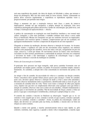69
será uma experiência tão grande, tão cheia de alegria, de felicidade e calma, que teremos o
desejo de prolongá-lo. Mas isto não estará ainda ao nosso alcance. Porém, continuando na
prática desse exercício regularmente, a experiência se reproduzirá repetidas vezes e,
progressivamente, por períodos mais longos.
Chega o momento em que a respiração torna-se mais fraca, a ponto de tornar-se
imperceptível, instante em que desaparece a própria atenção na respiração. Esta nova
experiência prolongada pela prática desenvolve o poder de concentração, que pode levar, com
o tempo, é realização da supraconsciência — dhyana.
A prática de concentração na respiração nos trará benefícios imediatos e nos tornará mais
calmos, tranquilos, o sono mais profundo, o trabalho cotidiano mais eficaz e nossa saúde
física se beneficiará. Mesmo nos momentos em que nos sentirmos nervosos ou impacientes,
se praticarmos este exercício apenas 2 minutos, comprovaremos que ele nos acalmará, nos
apaziguará imediatamente e teremos a impressão de despertar de um sono reparador.1
Chegando ao término da meditação, devemos observar a intenção de levantar. Ao levantar,
devemos manter a vigilância em cada um dos movimentos desta sequência, nos mínimos
detalhes como preparação dos membros, mover das mãos e dos pés, soerguimento do peso do
corpo, esticar-se, e assim por diante. Os movimentos devem ser lentos; estes movimentos,
executados no ritmo normal, perturbariam a continuidade da atenção; devemos nos comportar
e movermos de modo a não interromper a sequência da concentração. Logo a seguir,
poderemos continuar o exercido da meditação no caminhar.
Prática de Concentração no Caminhar
O praticante deve procurar um lugar tranquilo, onde possa caminhar livremente sem ser
perturbado: um simples quarto, corredor, ou jardim. O essencial é caminhar simples, natural e
lentamente. Ao caminhar, a atenção deve estar concentrada no movimento das pemas e dos
pés.
Ao atingir o fim do caminho, há necessidade de voltar-se e caminhar em direção contrária.
Temos consciência disso quando faltam poucos passos para alcançar o limite do caminho;
neste caso, devemos apenas observar a intenção de modo a evitar a meia-volta automática.
Devemos observar mentalmente todos os pormenores, identificando todas as fases do giro, até
a retomada do caminhar lento de volta. Várias vezes temos a tentação de olhar para alguma
coisa, impulso este que deve ser simplesmente observado como qualquer coisa que distrai a
atenção no caminho; observar o fato sem se deter em seus detalhes, voltando imediatamente a
atenção para os movimentos do caminhar. Não há necessidade de forçar a mente a voltar aos
passos. Logo que a concentração é restabelecida, a mente por si própria dirige-se a isso.
O controle dos sentidos é descrito no Budismo na observação: “naquilo que se vê, ver
somente o visto; naquilo que se ouve, somente o ouvido; no que se pensa, somente o pensado;
mesmo no caminhar, somente o caminhar”. Assim, na prática da concentração, vendo um
objeto, não devemos ser cativados pela sua forma, ou detalhes; o mesmo deve ser feito em
relação aos outros sentidos.
Quando a mente está agitada, a marcha automaticamente torna-se mais rápida; se, pelo
contrario, sonolenta, mais vagarosa; e quando a mente volta à tranquilidade, a marcha segue
 