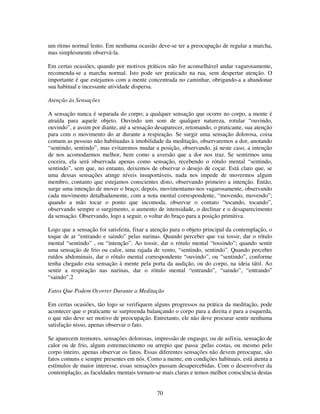70
um ritmo normal lento. Em nenhuma ocasião deve-se ter a preocupação de regular a marcha,
mas simplesmente observá-la.
Em certas ocasiões, quando por motivos práticos não for aconselhável andar vagarosamente,
recomenda-se a marcha normal. Isto pode ser praticado na rua, sem despertar atenção. O
importante é que estejamos com a mente concentrada no caminhar, obrigando-a a abandonar
sua habitual e incessante atividade dispersa.
Atenção às Sensações
A sensação nunca é separada do corpo; a qualquer sensação que ocorre no corpo, a mente é
atraída para aquele objeto. Ouvindo um som de qualquer natureza, rotular “ouvindo,
ouvindo”, e assim por diante, até a sensação desaparecer, retomando, o praticante, sua atenção
para com o movimento do ar durante a respiração. Se surgir uma sensação dolorosa, coisa
comum as pessoas não habituadas à imobilidade da meditação, observaremos a dor, anotando
“sentindo, sentindo”, mas evitaremos mudar a posição, observando, já neste caso, a intenção
de nos acomodarmos melhor, bem como a aversão que a dor nos traz. Se sentirmos uma
coceira, ela será observada apenas como sensação, recebendo o rótulo mental “sentindo,
sentindo”, sem que, no entanto, deixemos de observar o desejo de coçar. Está claro que, se
uma dessas sensações atinge níveis insuportáveis, nada nos impede de movermos algum
membro, contanto que estejamos conscientes disto, observando primeiro a intenção. Então,
surge uma intenção de mover o braço; depois, movimentamo-nos vagarosamente, observando
cada movimento detalhadamente, com a nota mental correspondente, “movendo, movendo”;
quando a mão tocar o ponto que incomoda, observar o contato “tocando, tocando”,
observando sempre o surgimento, o aumento de intensidade, o declinar e o desaparecimento
da sensação. Observando, logo a seguir, o voltar do braço para a posição primitiva.
Logo que a sensação foi satisfeita, fixar a atenção para o objeto principal da contemplação, o
toque de ar “entrando e saindo” pelas narinas. Quando perceber que vai tossir, dar o rótulo
mental “sentindo” , ou “intenção”. Ao tossir, dar o rótulo mental “tossindo”; quando sentir
uma sensação de frio ou calor, uma rajada de vento, “sentindo, sentindo”. Quando perceber
ruídos abdominais, dar o rótulo mental correspondente “ouvindo”, ou “sentindo”, conforme
tenha chegado esta sensação à mente pela porta da audição, ou do corpo, na ideia tátil. Ao
sentir a respiração nas narinas, dar o rótulo mental “entrando”, “saindo”, “entrando”
“saindo”.2
Fatos Que Podem Ocorrer Durante a Meditação
Em certas ocasiões, tão logo se verifiquem alguns progressos na prática da meditação, pode
acontecer que o praticante se surpreenda balançando o corpo para a direita e para a esquerda,
o que não deve ser motivo de preocupação. Entretanto, ele não deve procurar sentir nenhuma
satisfação nisso, apenas observar o fato.
Se aparecem tremores, sensações dolorosas, impressão de engasgo, ou de asfixia, sensação de
calor ou de frio, algum estremecimento ou arrepio que passa ;pelas costas, ou mesmo pelo
corpo inteiro, apenas observar os fatos. Essas diferentes sensações não devem preocupar, são
fatos comuns e sempre presentes em nós. Como a mente, em condições habituais, está atenta a
estímulos de maior interesse, essas sensações passam desapercebidas. Com o desenvolver da
contemplação, as faculdades mentais tornam-se mais claras e temos melhor consciência destas
 