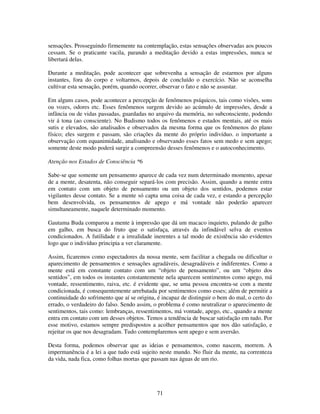 71
sensações. Prosseguindo firmemente na contemplação, estas sensações observadas aos poucos
cessam. Se o praticante vacila, parando a meditação devido a estas impressões, nunca se
libertará delas.
Durante a meditação, pode acontecer que sobrevenha a sensação de estarmos por alguns
instantes, fora do corpo e voltarmos, depois de concluído o exercício. Não se aconselha
cultivar esta sensação, porém, quando ocorrer, observar o fato e não se assustar.
Em alguns casos, pode acontecer a percepção de fenômenos psíquicos, tais como visões, sons
ou vozes, odores etc. Esses fenômenos surgem devido ao acúmulo de impressões, desde a
infância ou de vidas passadas, guardadas no arquivo da memória, no subconsciente, podendo
vir á tona (ao consciente). No Budismo todos os fenômenos e estados mentais, até os mais
sutis e elevados, são analisados e observados da mesma forma que os fenômenos do plano
físico; eles surgem e passam, são criações da mente do próprio indivíduo. o importante a
observação com equanimidade, analisando e observando esses fatos sem medo e sem apego;
somente deste modo poderá surgir a compreensão desses fenômenos e o autoconhecimento.
Atenção nos Estados de Consciência *6
Sabe-se que somente um pensamento aparece de cada vez num determinado momento, apesar
de a mente, desatenta, não conseguir separá-los com precisão. Assim, quando a mente entra
em contato com um objeto de pensamento ou um objeto dos sentidos, podemos estar
vigilantes desse contato. Se a mente só capta uma coisa de cada vez, e estando a percepção
bem desenvolvida, os pensamentos de apego e má vontade não poderão aparecer
simultaneamente, naquele determinado momento.
Gautama Buda comparou a mente à impressão que dá um macaco inquieto, pulando de galho
em galho, em busca do fruto que o satisfaça, através da infindável selva de eventos
condicionados. A futilidade e a irrealidade inerentes a tal modo de existência são evidentes
logo que o indivíduo principia a ver claramente.
Assim, ficaremos como espectadores da nossa mente, sem facilitar a chegada ou dificultar o
aparecimento de pensamentos e sensações agradáveis, desagradáveis e indiferentes. Como a
mente está em constante contato com um “objeto de pensamento”, ou um “objeto dos
sentidos”, em todos os instantes constantemente nela aparecem sentimentos como apego, má
vontade, ressentimento, raiva, etc. é evidente que, se uma pessoa encontra-se com a mente
condicionada, é consequentemente arrebatada por sentimentos como esses; além de permitir a
continuidade do sofrimento que aí se origina, é incapaz de distinguir o bem do mal, o certo do
errado, o verdadeiro do falso. Sendo assim, o problema é como neutralizar o aparecimento de
sentimentos, tais como: lembranças, ressentimentos, má vontade, apego, etc., quando a mente
entra em contato com um desses objetos. Temos a tendência de buscar satisfação em tudo. Por
esse motivo, estamos sempre predispostos a acolher pensamentos que nos dão satisfação, e
rejeitar os que nos desagradam. Tudo contemplaremos sem apego e sem aversão.
Desta forma, podemos observar que as ideias e pensamentos, como nascem, morrem. A
impermanência é a lei a que tudo está sujeito neste mundo. No fluir da mente, na correnteza
da vida, nada fica, como folhas mortas que passam nas águas de um rio.
 