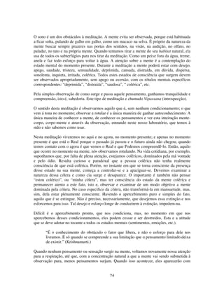 74
O sono é um dos obstáculos à meditação. A mente evita ser observada, porque está habituada
a ficar solta, pulando de galho em galho, como um macaco na selva. É próprio da natureza da
mente buscar sempre prazeres nas portas dos sentidos, na visão, na audição, no olfato, no
paladar, no tato e na própria mente. Quando tentamos tirar a mente do seu habitat natural, ela
usa de todos os subterfúgios para nos tirar da meditação. Como um peixe fora da água, treme,
anela e faz todo esforço para voltar à água. A atenção sobre a mente é a contemplação do
estado mental do momento presente. Durante a meditação a mente poderá estar com desejo,
apego, saudade, tristeza, sensualidade, deprimida, cansada, distraída, em dúvida, dispersa,
sonolenta, inquieta, irritada, colérica. Todos estes estados de consciência que surgem devem
ser observados apropriadamente, sem apego ou aversão, com os rótulos mentais específicos
correspondentes: “deprimida”, “distraída”, “saudosa”, “ colérica”, etc.
Pela simples observação de como surge e passa aquele pensamento, ganhamos tranquilidade e
compreensão, isto é, sabedoria. Este tipo de meditação e chamado Vipassana (introspecção).
O sentido desta meditação é observarmos aquilo que é, sem nenhum condicionamento; o que
vem á tona no momento; observar e rotular é a única maneira de ganhar autoconhecimento. A
única maneira de conhecer a mente, de conhecer os pensamentos e ver esta inteiração mente-
corpo, corpo-mente e através da observação, entrando neste nosso laboratório, que temos à
mão e não sabemos como usar.
Nesta meditação viveremos no aqui e no agora, no momento presente; e apenas no momento
presente é que está o Real porque o passado já passou e o futuro ainda não chegou; quando
temos contato com o agora é que vemos o Real e que Podemos compreendê-lo. Então, aquilo
que ocorre no momento na mente, nós observamos rotulando. Na vida cotidiana, por exemplo,
suponhamos que, por falta de plena atenção, estejamos coléricos, dominados pela má vontade
e pelo ódio. Resulta curioso e paradoxal que a pessoa colérica não tenha realmente
consciência de que está colérica. Porém, no instante em que se torna consciente da presença
desse estado na sua mente, começa a controlar-se e a apaziguar-se. Devemos examinar a
natureza dessa cólera e como cia surge e desaparece. O importante é também não pensar
“estou colérico”, ou “minha cólera”, mas ter consciência do estado da mente colérica e
permanecer atento a este fato, isto e, observar e examinar de um modo objetivo a mente
dominada pela cólera. No caso especifico da cólera, não transformá-la em mansuetude, mas,
sim, dela estar plenamente consciente. Havendo o apercebimento puro e simples do fato,
aquilo que é se extingue. Não é preciso, necessariamente, que desejemos essa extinção e nos
esforcemos para isso. Tal desejo e esforço longe de conduzirem à extinção, impedem-na.
Difícil é o apercebimento pronto, que nos condiciona, mas, no momento em que nos
apercebemos desses condicionamentos, eles podem cessar e ser destruídos. Esta e a atitude
que se deve adotar no tocante a todos os estados mentais (sentimentos, emoções, etc.).
“É o conhecimento do obstáculo o fator que libera, e não o esforço para dele nos
livramos. É só quando se compreende a sua limitação que o pensamento limitado deixa
de existir.” (Krishnamurti.)
Quando nenhum pensamento ou sensação surgir na mente, voltamos novamente nossa atenção
para a respiração, até que, com a concentração natural a que a mente vai sendo submetida à
observação pura, menos pensamentos surjam. Quando isso acontecer, eles aparecerão com
 