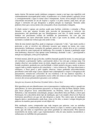 75
muita clareza. Do mesmo modo, podemos comparar a mente a um lago cuja superfície está
continuadamente encrespada pelas ondas; só poderemos ver o fundo quando a agitação cessar
e, consequentemente, a água se tornar clara e transparente. Assim, nossa atenção vai ficando
concentrada unicamente no ato de inspirar e expirar o ar pelas narinas, nada mais, até que
chegue o momento em que desaparece a própria atenção na respiração. Somente então
podemos dizer que a nossa mente está começando a ficar concentrada e tranquila.
O rótulo mental é apenas um auxiliar usado pata facilitar, controlar e estimular a Plena
Atenção; evita que sejamos levados pela sucessão de pensamentos e isola-nos dos
pensamentos, não permitindo que nos identifiquemos com eles. O rótulo mental, sendo
também um pensamento isolado do turbilhão de pensamentos, faz com que nos
transformemos em mero observador neutro de tudo o que ocorre na mente, sem julgar,
aceitando a verdade da vivência que está sendo vivida.
Além da nota mental específica, pode-se empregar a expressão “e daí...” que muito auxilia o
praticante a não se envolver nos diferentes assuntos que surgem na mente, tais como:
pensamentos, lembranças, sensações de qualquer natureza etc.; porém deve-se ter o cuidado
de não utilizá-la como expressão de indiferença. Por exemplo, se durante a meditação surgir
uma lembrança, observar o fato apenas como lembrança, anotando “e daí...”, prosseguindo a
atenção na respiração, como já foi explicado.
O rótulo mental, além do que já foi dito, também chamado guarda da mente, é a arma para que
nós tenhamos a permanente vigília, a permanente alerta e faz com que a energia surja. Um
simples observar, sem nenhum nome ou rótulo, daquilo que ocorre no momento, e acabamos
ficando sonolentos, perdendo-nos com facilidade. o rótulo mental evita que a mente se perca e
vagueie indo a estados negativos de consciência — raiva, tristeza etc. Tão logo observamos e
rotulamos, o fluxo passa e, pelo simples observar, vamos ganhando autoconhecimento;
percebemos como tudo surge e passa. Quanto mais contemplamos o surgir e o desaparecer dos
pensamentos, tornamo-nos conscientes de sua existência e de sua natureza específica. A
influência dominadora que o pensamento exerce sobre nós torna-se cada vez mais fraca e de
escravos dos nossos pensamentos passamos a ser senhores.
Atenção nos Assuntos da Doutrina (Verdade Sobre o Nosso Ser)
Pela ignorância nós nos identificamos com os pensamentos e embarcamos neles e, quando nos
apercebemos, já vários pensamentos passaram e se foram por falta da Plena Atenção. Então,
para haver progresso nesse autoconhecimento, na Doutrina, temos que desenvolver a
Sabedoria, e não meramente concentração, porque a descoberta única do Buda, a chave para
Iluminação, foi a descoberta deste tipo de meditação, que é um simples observar do fluxo de
fenômenos psicofísicos em que nós não dirigimos a mente. Nos outros tipos de meditação
daquela época e predominantes ainda hoje, como já foi dito, a mente é sempre dirigida por
palavras ou mantras, para um ponto ou um objeto etc.
Pela meditação vamos compreender que toda imagem por palavras, sons ou melodias,
lembranças, etc. é condicionada por uma base interna (o corpo e a mente) e pelos objetos da
mente, que são todas as experiências que temos guardado no subconsciente. Pela natureza
insatisfatória da mente, tudo o que experimentamos volta de uma maneira incontrolável, e
embarcamos no turbilhão dos pensamentos.
 