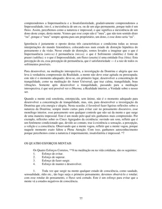 77
compreendemos a Impermanência e a Insatisfatoriedade, gradativamente compreendemos a
Impessoalidade, isto é, a inexistência de um eu, ou de um algo permanente, porque tudo é um
fluxo. Assim, percebemos como a natureza e impessoal, o que significa a inexistência de um
dono deste corpo, desta mente. Vemos que esse corpo não é “meu”, que não tem sentido dizer
“eu”, porque o “meu” sempre aponta para um proprietário, um dono, e esse dono seria “eu”.
Ignorância é justamente o oposto destas três características e condiciona todas as nossas
interpretações do mundo fenomênico, colocando-nos num estado de distorção hipnótica do
pensamento e da visão. Nesse estado de distorção, somos levados a imaginar que o que é
Impermanência (anicca) é permanência (nicca); o que é Sofrimento (dukkha) é fonte de
prazer (sukkha); e o que é Impessoalidade, um fluxo (anatta) é uma entidade fixa (Atta). Esta
percepção do eu, essa percepção de permanência, que é satisfatoriedade — é a raiz de todos os
sofrimentos possíveis.
Para desenvolver, na meditação introspectiva, a investigação da Doutrina e alegria que nos
leva à verdadeira compreensão da Realidade, a mente não deve estar agitada ou preocupada;
este não é o momento adequado; deve-se, em primeiro lugar, desenvolver a concentração de
tranquilidade, como na meditação do Amor Universal, que traz calma, tranquilidade, boas
vibrações. Somente após desenvolver a tranquilidade, passando para a meditação
introspectiva, é que será possível ver o Dharma, a Realidade interior, a Verdade sobre o nosso
ser.
Quando a mente está sonolenta, entorpecida, sem ânimo, não é o momento adequado para
desenvolver a concentração de tranquilidade, mas, sim, para desenvolver a investigação da
Doutrina que cria energia e alegria. Nesta ocasião, é favorável fazer ligeiras reflexões sobre a
natureza da Doutrina; sempre muito curtas para evitar cair no pensamento discursivo, esse
rnonólogo interior, esse pensamento sem qualquer controle que não sai da mente e que surge
de uma maneira impessoal. Este é um modo pelo qual nós ganhamos mais compreensão. Por
exemplo, reflexões sobre os Cinco Agregados da existência: ouvindo um som, refletir que é
um fenômeno condicionado que, devido ao contato, traz à existência a sensação, a percepção,
a volição e a consciência. Observando que a mente vagou, refletir que a mente vagou, porque
naquele momento exato faltou a Plena Atenção. Com isso, ganhamos autoconhecimento
porque percebemos como a natureza é impermanente, insatisfatória e impessoal. *7
OS QUATRO ESFORÇOS MENTAIS
Os Quatro Esforços Corretos, **8 na meditação ou na vida cotidiana, são os seguintes:
1. Esforço de evitar.
2. Esforço de superar.
3. Esforço de fazer surgir.
4. Esforço de manter e desenvolver.
1. Toda vez que surgir na mente qualquer estado de consciência, como saudade,
sensualidade, ódio etc., tão logo surja o primeiro pensamento, devemos observá-lo e rotular;
com esse rotular do pensamento, o fluxo será cortado. Este é um esforço para evitar que a
mente vá a estados negativos de consciência.
 
