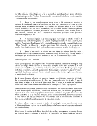 78
Na vida cotidiana este esforço nos leva a desenvolver qualidades boas, como tolerância,
paciência, compreensão. Pela falta de atenção, não temos consciência destes estados negativos
e embarcamos facilmente neles.
2. Toda vez que percebemos que nossa mente já foi a um estado negativo ou
insalubre de consciência, devemos imediatamente observar e rotular aquele estado negativo;
com esse rotular do pensamento o fluxo será cortado. Isto acontece porque a Plena Atenção,
naquele momento exato, não estava estabelecida; não estávamos vivendo o momento presente
e a concentração falhou. Este esforço de superar, tanto na meditação formal sentada, como na
vida cotidiana, também nos leva a desenvolver qualidades positivas, como paciência,
tolerância, compreensão, etc.
3. A meditação é já em si, é um esforço para fazer surgir os estados positivos de
consciência que ainda não surgiram, isto é, fazer surgir aquilo que há de mais saudável, mais
benéfico. Porque a meditação desenvolve a moralidade, a concentração, a tranquilidade, a paz,
a Plena Atenção e a Sabedoria — estados que trazem bem-estar, não só a nós, como aos
demais. A meditação do Amor Universal fundamentalmente é este terceiro tipo de esforço.
4. Tudo o que surgir na mente que seja saudável, salutar, benéfico para o
progresso espiritual, devemos estar atentos para que não seja negligenciado, fazendo o esforço
correto para que se mantenha sempre presente em nós e se desenvolva até à perfeição.
Plena Atenção na Vida Cotidiana
Muitas coisas poderão ser compreendidas pela mente capaz de permanecer atenta por longo
período de tempo. Desta maneira a consciência atingirá níveis mais elevados e a visão
intuitiva desenvolvida nos possibilitará esclarecimentos impossíveis de alcançar pela função
intelectual costumeira. À medida que a prática da meditação se desenvolve, desenvolvemos a
capacidade de observar o contato físico e mental, em sucessão, dos seis órgãos sensoriais com
os seus respectivos objetos.
No Ocidente, homens célebres, em todas as épocas e em diferentes ramos de atividades,
obtiveram resultados intuitivamente, devido a seu concentrado poder de atenção. A atenção
concentrada desenvolve a intuição e torna mais clara e rápida a faculdade de raciocínio,
análise e decisão, como também os sentidos obtém mais agudeza, finura e perspicácia.
No treino da meditação pode acontecer que a concentração, em alguns indivíduos, transforme-
se num hábito quase involuntário, tornando-os escravos dela, de maneira que passem a
esquecer-se de tudo o mais, negligenciar muitas vezes afazeres e obrigações necessárias. Tal
atitude ou hábito na vida cotidiana é nocivo. Estes, involuntariamente, tornaram-se escravos
de seus hábitos, em vez de senhores das suas mentes. Vem a ser sonhadores distraídos de
olhos abertos, e não observadores atentos de raciocínio correto.
Deveríamos adotar progressivamente o treino da meditação, acima descrito, nas nossas
atividades cotidianas, embora isto seja difícil nas condições em que vivemos, especialmente
nas grandes cidades.
O importante da meditação de Plena Atenção é desenvolver, em todos os momentos da vida,
em todas as horas e situações, a vigilância e consciência de nossas emoções. palavras,
 