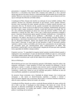 79
pensamentos e ocupações. Pela maior capacidade de observação, a tranquilidade interior se
desenvolve e a consciência mais lúcida torna o homem mais senhor de si. Isto e possível
mesmo para pessoas de muitos afazeres e responsabilidades que pretendem não ter tempo para
meditar. Observar e estar atento ao momento presente é meditação, seja na leitura de um livro,
seja na realização das diferentes atividades diárias.
A meditação de Plena Atenção não interfere na realização de nosso trabalho cotidiano. Pelo
contrario, devemos nos concentrar unicamente no que fazemos. Assim, quando comemos,
devemos estar conscientes do comer; quando exercemos as funções naturais devemos estar
conscientes disto etc. No decorrer do dia, quando executando uma determinada tarefa, ao
percebermos que a mente se desvia do objeto da nossa ocupação, imediatamente observemos
este fato e, logo a seguir, retornemos à atenção, à tarefa que estávamos executando. Há, em
nós, uma constante preocupação em pensar nas coisas que devemos lembrar e fazer, para
mantermos o controle dos fatos. Mas o certo é que a mente deveria permanecer tranquila e
passar a funcionar eficientemente apenas quando solicitada, lembrando-nos e orientando-nos
em nossos afazeres, resolvendo nossos problemas e dificuldades. A mente pode ser
comparada a um arquivo, que deveria ser utilizado somente quando solicitado. Entretanto, o
que acontece, e não temos consciência disto, é um incessante monólogo interior e desatenção
que nos desgastam inutilmente. Apenas uma pequena parte dos pensamentos que ocupam
nossa mente é funcional. A maior parte do que pensamos é inútil. É necessário estarmos
vigilantes e atentos a todas as atividades, pois nossos atos e pensamentos, de um modo geral,
são executados quase que automaticamente pelos condicionamentos do hábito. Não
percebemos a maioria deles; isto nos sobrecarrega e desgasta de tal forma que inibe e perturba
nossa capacidade de trabalho e energia criadora.
Carpenter escreveu: “A capacidade da maquina mental aumenta consideravelmente quando a
empregamos com concentração e só para um determinado trabalho de cada vez, como quando
a deixamos também parada depois de concluído o respectivo trabalho. Ela vem a ser, assim,
um verdadeiro instrumento que se põe de lado, depois de ter sido utilizado.”
Retiro de Meditação
Não há dúvida que levar uma vida retirada das agitações e dificuldades, longe dos ruídos e das
frequentes solicitações, é muito agradável. O retiro num mosteiro de meditação, a fim de
aperfeiçoar a mente e o caráter, ou mesmo como exercício moral e espiritual, fortalece-nos
para que, ao sair, possamos prestar melhores serviços ao meio social em que vivemos. Mas,
certamente, o mérito não é menor no caso do indivíduo que prática o Budismo no meio de
seus semelhantes, ajudando-os e prestando-lhes serviços.
Os mosteiros foram construídos com a finalidade de abrigar monges, isto é, pessoas que
consagram a vida inteira ao desenvolvimento espiritual, e auxiliar e orientar o
desenvolvimento daqueles que os procuram. Desta forma, os mosteiros budistas tornaram-se,
além de centros espirituais, núcleos de estudo e de cultura.
A meditação de Plena Atenção nos retiros e praticada durante períodos de tempo variáveis de
três a vinte e um dias. A meditação no retiro abrange o dia inteiro até a noite. Ali são
praticadas as diferentes modalidades de meditação, sentada, andando, trabalhando, etc., já
descritas anteriormente. Ao acordar, pela manhã, o treino de meditação é logo posto em
prática e se prolonga até ao anoitecer.
 
