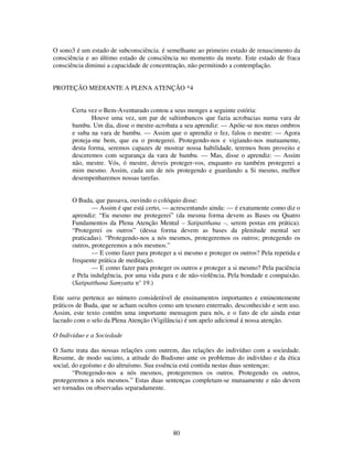80
O sono3 é um estado de subconsciência. é semelhante ao primeiro estado de renascimento da
consciência e ao último estado de consciência no momento da morte. Este estado de fraca
consciência diminui a capacidade de concentração, não permitindo a contemplação.
PROTEÇÃO MEDIANTE A PLENA ATENÇÃO *4
Certa vez o Bem-Aventurado contou a seus monges a seguinte estória:
Houve uma vez, um par de saltimbancos que fazia acrobacias numa vara de
bambu. Um dia, disse o mestre-acrobata a seu aprendiz: — Apóie-se nos meus ombros
e suba na vara de bambu. — Assim que o aprendiz o fez, falou o mestre: — Agora
proteja-me bem, que eu o protegerei. Protegendo-nos e vigiando-nos mutuamente,
desta forma, seremos capazes de mostrar nossa habilidade, teremos bom proveito e
desceremos com segurança da vara de bambu. — Mas, disse o aprendiz: — Assim
não, mestre. Vós, ó mestre, deveis proteger-vos, enquanto eu também protegerei a
mim mesmo. Assim, cada um de nós protegendo e guardando a Si mesmo, melhor
desempenharemos nossas tarefas.
O Buda, que passava, ouvindo o colóquio disse:
— Assim é que está certo, — acrescentando ainda: — é exatamente como diz o
aprendiz: “Eu mesmo me protegerei” (da mesma forma devem as Bases ou Quatro
Fundamentos da Plena Atenção Mental – Satipatthana –, serem postas em prática).
“Protegerei os outros” (dessa forma devem as bases da plenitude mental ser
praticadas). “Protegendo-nos a nós mesmos, protegeremos os outros; protegendo os
outros, protegeremos a nós mesmos.”
— E como fazer para proteger a si mesmo e proteger os outros? Pela repetida e
frequente prática de meditação.
— E como fazer para proteger os outros e proteger a si mesmo? Pela paciência
e Pela indulgência, por uma vida pura e de não-violência, Pela bondade e compaixão.
(Satipatthana Samyutta n° 19.)
Este sutra pertence ao número considerável de ensinamentos importantes e eminentemente
práticos de Buda, que se acham ocultos como um tesouro enterrado, desconhecido e sem uso.
Assim, este texto contêm uma importante mensagem para nós, e o fato de ele ainda estar
lacrado com o selo da Plena Atenção (Vigilância) é um apelo adicional á nossa atenção.
O Indivíduo e a Sociedade
O Sutta trata das nossas relações com outrem, das relações do indivíduo com a sociedade.
Resume, de modo sucinto, a atitude do Budismo ante os problemas do indivíduo e da ética
social, do egoísmo e do altruísmo. Sua essência está contida nestas duas sentenças:
“Protegendo-nos a nós mesmos, protegeremos os outros. Protegendo os outros,
protegeremos a nós mesmos.” Estas duas sentenças completam-se mutuamente e não devem
ser tornadas ou observadas separadamente.
 