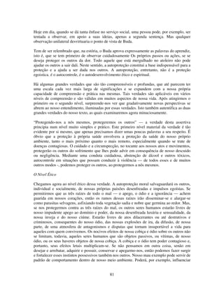 81
Hoje em dia, quando se dá tanta ênfase no serviço social, uma pessoa pode, por exemplo, ser
tentada a observar, em apoio a suas ideias, apenas a segunda sentença. Mas qualquer
observação unilateral desvirtuaria o ponto de vista de Buda.
Tem de ser relembrado que, na estória, o Buda aprova expressamente as palavras do aprendiz,
isto é, que se tem primeiro de observar cuidadosamente Os próprios passos ou ações, se se
deseja proteger os outros da dor. Todo aquele que está mergulhado no atoleiro não pode
ajudar os outros a sair dali. Neste sentido, a autoproteção constitui a base indispensável para a
proteção e a ajuda a ser dada nos outros. A autoproteção, entretanto, não é a proteção
egoistica. é o autocontrole, é o autodesenvolvimento ético e espiritual.
Há algumas grandes verdades que são tão compreensíveis e profundas, que até parecem ter
uma escala cada vez mais larga de significações e se expandem com a nossa própria
capacidade de compreensão e prática nas mesmas. Tais verdades são aplicáveis em vários
níveis de compreensão e são válidas em muitos aspectos de nossa vida. Após atingirmos o
primeiro ou o segundo nível, surpreende-nos ver que gradativamente novas perspectivas se
abrem ao nosso entendimento, iluminadas por essas verdades. Isto também autentifica as duas
grandes verdades do nosso texto, as quais examinaremos agora minuciosamente.
“Protegendo-nos a nós mesmos, protegeremos os outros” — a verdade desta assertiva
principia num nível muito simples e prático. Este primeiro nível material da verdade é tão
evidente por si mesmo, que apenas precisamos dizer umas poucas palavras a seu respeito. É
óbvio que a proteção à própria saúde envolvera a proteção da saúde do nosso próprio
ambiente, tanto o mais próximo quanto o mais remoto, especialmente quando se trate de
doenças contagiosas. O cuidado e a circunspecção, no tocante aos nossos atos e movimentos,
protegerão os outros do sofrimento que lhes pode advir em consequência de nosso descuido
ou negligência. Mediante uma conduta cuidadosa, abstenção de álcool e outros tóxicos,
autocontrole em situações que possam conduzir à violência — de todos esses e de muitos
outros modos -, podemos proteger os outros, ao protegermos a nós mesmos.
O Nível Ético
Chegamos agora ao nível ético dessa verdade. A autoproteção moral salvaguardará os outros,
individual e socialmente, de nossas próprias paixões desenfreadas e impulsos egoístas. Se
permitirmos que as três raízes de todo o mal — o apego, o ódio e a ignorância — achem
guarida em nossos corações, então os ramos dessas raízes irão disseminar-se e alargar-se
como parasitas selvagens, asfixiando toda vegetação sadia e nobre que germina ao redor. Mas,
se nos protegermos contra as três raízes do mal, os outros seres humanos estarão livres de
nosso impudente apego ao domínio e poder, da nossa desenfreada luxúria e sensualidade, da
nossa inveja e do nosso ciúme. Estarão livres de atos dilacerantes ou até destrutivos e
criminosos, consequentes do nosso ódio, das nossas explosões de ira, da difusão, de nossa
parte, de uma atmosfera de antagonismos e disputas que tornam insuportável a vida para
aqueles com quem convivemos. Os nocivos efeitos de nossa cobiça e ódio sobre os outros não
se limitam, todavia, aqueles seres humanos que são objetos passivos, ou vítimas, de nosso
ódio, ou os seus haveres objetos de nossa cobiça. A cobiça e o ódio tem poder contagioso e,
portanto, seus efeitos letais multiplicam-se. Se não pensamos em outra coisa, senão em
desejar e arrebatar, adquirir e possuir, conservar e apegarmo-nos, então podemos fazer surgir
e fortalecer esses instintos possessivos também nos outros. Nosso mau exemplo pode servir de
padrão de comportamento dentro de nosso meio ambiente. Poderá, por exemplo, influenciar
 