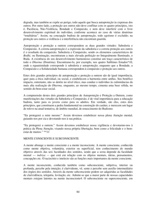 84
degrada, mas também se expõe ao perigo, todo aquele que busca autoproteção às expensas dos
outros. Por outro lado, a proteção aos outros não deve conflitar com os quatro princípios, isto
é, Paciência, Não-Violência, Bondade e Compaixão, e nem deve interferir com o livre
desenvolvimento espiritual do indivíduo, conforme acontece no caso de várias doutrinas
“totalitárias”. Assim, na concepção budista de autoproteção, todo egoísmo é excluído; na
proteção aos outros a violência e a interferência não encontram guarida.
Autoproteção e proteção a outrem correspondem as duas grandes virtudes: Sabedoria e
Compaixão. A correta autoproteção é a expressão da sabedoria e a correta proteção aos outros
é o resultado da compaixão. Sabedoria e Compaixão, sendo os elementos característicos de
Bodhi, ou Iluminação, encontraram a mais elevada perfeição no Integralmente Iluminado, o
Buda. A existência do seu desenvolvimento harmonioso constitui um traço característico de
todo o Dharma (Doutrina). Encontramo-lo, por exemplo, nos quatro Sublimes Estados*10,
onde a equanimidade corresponde à sabedoria e autoproteção; enquanto que a Bondade, a
Compaixão e a Solidariedade humana correspondem à compaixão e proteção aos outros.
Estes dois grandes princípios de autoproteção e proteção a outrem são de igual importância,
quer para a ética individual, ou social, e estabelecem a harmonia entre ambas. Seu benéfico
impacto, entretanto, não se detém no nível ético, mas conduz o indivíduo às culminâncias da
mais alta realização do Dharma, enquanto, ao mesmo tempo, cimenta uma base sólida, no
sentido do bem-estar social.
A compreensão destes dois grandes princípios de Autoproteção e Proteção a Outrem, como
manifestações das virtudes da Sabedoria e Compaixão, é de vital importância para a educação
budista, tanto para os jovens como para os adultos. Em verdade, são eles, estes dois
princípios, que constituem a pedra fundamental na construção do caráter, e merecem um lugar
de relevo na atual tentativa, de âmbito mundial, de renascimento do Budismo.
“Eu protegerei a mim mesmo.” Assim devemos estabelecer nossa plena Atenção mental,
guiando-nos por cia e devotando-nos à sua prática.
“Eu protegerei a outrem.” Assim devemos estabelecer nossa vigilância e devotarmo-nos à
prática da Plena Atenção, visando nossa própria libertação, bem como a felicidade e o bem-
estar de muitos.” **11
MENTE CONSCIENTE E SUBCONSCIENTE
A mente abrange a mente consciente e a mente inconsciente. A mente consciente, conhecida
como mente objetiva, voluntária, exterior ou superficial, tem conhecimento do mundo
objetivo através das seis faculdades dos sentidos, sendo que a sexta depende da faculdade
mental — indriya — que está em relação com os objetos mentais, ideias, pensamentos,
concepções etc. O raciocínio e intelecto são as funções mais importantes da mente consciente.
A mente inconsciente, conhecida também como subconsciente, subjetiva, interior ou
profunda, percebe pela intuição; é clarividente, vê, sente e percebe sem auxílio intermediário
dos órgãos dos sentidos. Através da mente subconsciente podem ser adquiridas as faculdades
de clarividência, telepatia, levitação, etc. Admite-se que a maior parte de nossas capacidades
mentais estejam latentes na mente inconsciente4. O subconsciente ou superconsciente, em
 