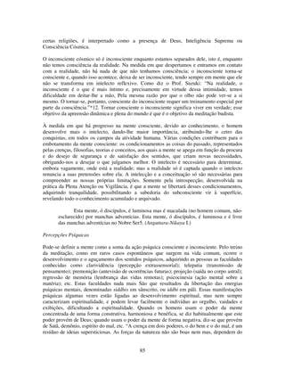 85
certas religiões, é interpretado como a presença de Deus, Inteligência Suprema ou
Consciência Cósmica.
O inconsciente cósmico só é inconsciente enquanto estamos separados dele, isto é, enquanto
não temos consciência da realidade. Na medida em que despertamos e entramos em contato
com a realidade, não há nada de que não tenhamos consciência; o inconsciente torna-se
consciente e, quando isso acontece, deixa de ser inconsciente, tendo sempre em mente que ele
não se transforma em intelecto reflexivo. Como diz o Prof. Suzuki: “Na realidade, o
inconsciente é o que é mais íntimo e, precisamente em virtude dessa intimidade, temos
dificuldade em deitar-lhe a mão, Pela mesma razão por que o olho não pode ver-se a si
mesmo. O tornar-se, portanto, consciente do inconsciente requer um treinamento especial por
parte da consciência.”*12. Tornar consciente o inconsciente significa viver em verdade; esse
objetivo da apreensão dinâmica e plena do mundo é que é o objetivo da meditação budista.
À medida em que há progresso na mente consciente, devido ao conhecimento, o homem
desenvolve mais o intelecto, dando-lhe maior importância, atribuindo-lhe o cetro das
conquistas, em todos os campos da atividade humana. Várias condições contribuem para o
embotamento da mente consciente: os condicionamentos as coisas do passado, representados
pelas crenças, filosofias, teorias e conceitos, aos quais a mente se apega em função da procura
e do desejo de segurança e de satisfação dos sentidos, que criam novas necessidades,
obrigando-nos a desejar o que julgamos melhor. O intelecto é necessário para determinar,
embora vagamente, onde está a realidade; mas a realidade só é captada quando o intelecto
renuncia a suas pretensões sobre ela. A intelecção e a conceituação só são necessárias para
compreender as nossas próprias limitações. Somente pela introspecção, desenvolvida na
prática da Plena Atenção ou Vigilância, é que a mente se libertará desses condicionamentos,
adquirindo tranquilidade, possibilitando a sabedoria do subconsciente vir à superfície,
revelando todo o conhecimento acumulado e arquivado.
Esta mente, ó discípulos, é luminosa mas é maculada (no homem comum, não-
esclarecido) por manchas adventícias. Esta mente, ó discípulos, é luminosa e é livre
das manchas adventícias no Nobre Ser5. (Anguttara-Nikaya I.)
Percepções Psíquicas
Pode-se definir a mente como a soma da ação psíquica consciente e inconsciente. Pelo treino
da meditação, como em raros casos espontâneos que surgem na vida comum, ocorre o
desenvolvimento e o aguçamento dos sentidos psíquicos, adquirindo as pessoas as faculdades
conhecidas como clarividência (percepção extrassensorial); telepatia (transmissão de
pensamento); premonição (antevisão de ocorrências futuras); projeção (saída no corpo astral);
regressão de memória (lembrança das vidas remotas); psicocinesia (ação mental sobre a
matéria); etc. Estas faculdades nada mais São que resultados da libertação das energias
psíquicas mentais, denominadas siddhis em sânscrito, ou iddhi em páli. Essas manifestações
psíquicas algumas vezes estão ligadas ao desenvolvimento espiritual, mas nem sempre
caracterizam espiritualidade, e podem levar facilmente o indivíduo ao orgulho, vaidades e
exibições, dificultando a espiritualidade. Quando os homens usam o poder da mente
concentrada de uma forma construtiva, harmoniosa e benéfica, se diz habitualmente que este
poder provém de Deus; quando usam o poder da mente de forma negativa, diz-se que provém
de Satã, demônio, espírito do mal, etc. “A crença em dois poderes, o do bem e o do mal, é um
resíduo de ideias supersticiosas. As forças da natureza não são boas nem mas, dependem do
 