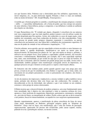 86
uso que fazemos delas. Podemos usar a eletricidade para fins utilitários, aquecimento, luz,
mover máquinas, etc., ou para eletrocutar alguém. Portanto, o bem e o mal, em realidade,
estão na mente do homem.” (Dr. Joseph Murphy, Telepsiquismo.)
A medida que o homem progride no caminho, a manifestação das energias psíquicas e mentais
– iddhis — é percebida, habitualmente, sob a forma de poder, que traz consigo um aumento
do amor altruísta e benevolência, justiça e compaixão, e sua influência é sentida no ambiente
das relações na vida diária.
O iogue Ramacháraca diz: “É verdade que alguns, chegando é consciência da sua natureza
real, sem compreender o que isso tudo significa, podem cometer o erro de utilizar o poder da
vontade despertada para fins egoístas. Assim, são conhecidos os casos de magia negra, como
também são constatados casos bem conhecidos da história e da vida contemporânea. Todas
estas pessoas de grande poder psíquico chegaram cegamente à consciência, ou parcial
consciência da sua natureza real, mas faltou-lhes a influência dos ensinamentos superiores. O
mau uso do poder da vontade só traz sofrimentos e inquietações...” *13
Convém salientar, nessa questão, que tais capacidades existem em todos os seres humanos em
estado latente, e, quando despertadas, manifestam-se em maior ou menor grau de
desenvolvimento. Só funcionam nos planos do “eu” que está sujeito ao desejo e, portanto, a
utilizá-lo em seu próprio favor. Esses poderes e capacidades, quando normais, são exercidos
consciente e voluntariamente. Mediunidade, por exemplo, não é uma capacidade espiritual
mas, antes, uma anormalidade, já que resulta de algo que se passa no corpo do homem, do
qual ele não é consciente, além de constituir um grande perigo para sua saúde. Assim como a
mediunidade, também qualquer outra manifestação conseguida através do hipnotismo, ou
qualquer processo em que o homem se torne passivo e sujeito a intervenções alheias.
Os feiticeiros não têm nenhum poder, porém quando querem rogar uma praga para uma
pessoa, avisam-na de que foi amaldiçoada; esta obedece à sugestão, que se torna, então, um
movimento do seu próprio pensamento; e como os pensamentos são criadores, eles ferem a
própria pessoa.
As leis da natureza são impessoais e implacáveis; a mesma verdade se aplica também á nossa
mente, portanto não devemos lidar com forças que não conhecemos. Por exemplo, se,
desconhecendo as leis da eletricidade, não sabemos o que é um isolante ou um condutor,
corremos o sério perigo de sermos eletrocutados.
O Buda mostrou que o desenvolvimento de poderes psíquicos, sem estar fundamentado numa
forte moralidade, não é objetivo da vida espiritual e, entre as maneiras errôneas de viver,
apontava o fazer profissão do magnetismo, hipnotismo, quiromancia, cartomancia, astrologia
etc., previsão do futuro, ou interpretação de sonhos. Porém, achava que não se devia renunciar
a tais poderes, buscá-los intencionalmente, ou repudiá-los caso surgissem espontaneamente.
Quando, repentinamente, aparece a manifestação da plena consciência da força do nosso
corpo astral, denominada, no Budismo, percepção psíquica aguda ou “despertar do
Kundalini” (força vital no Ioga), esta manifestação, que é uma das formas da percepção
supraconsciente, aparecendo em pessoas não esclarecidas, pode causar espanto, trauma,
podendo leva-las a perturbações mentais, ou mesmo á morte.
 