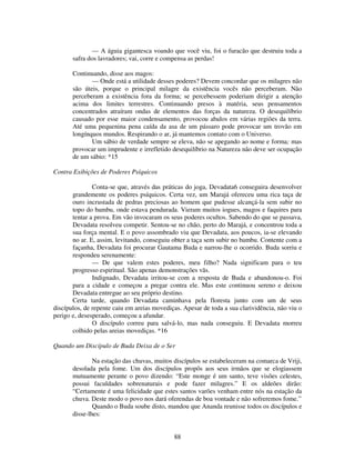 88
— A águia gigantesca voando que você viu, foi o furacão que destruiu toda a
safra dos lavradores; vai, corre e compensa as perdas!
Continuando, disse aos magos:
— Onde está a utilidade desses poderes? Devem concordar que os milagres não
são úteis, porque o principal milagre da existência vocês não perceberam. Não
perceberam a existência fora da forma; se percebessem poderiam dirigir a atenção
acima dos limites terrestres. Continuando presos à matéria, seus pensamentos
concentrados atraíram ondas de elementos das forças da natureza. O desequilíbrio
causado por esse maior condensamento, provocou abalos em várias regiões da terra.
Até uma pequenina pena caída da asa de um pássaro pode provocar um trovão em
longínquos mundos. Respirando o ar, já mantemos contato com o Universo.
Um sábio de verdade sempre se eleva, não se apegando ao nome e forma; mas
provocar um imprudente e irrefletido desequilíbrio na Natureza não deve ser ocupação
de um sábio: *15
Contra Exibições de Poderes Psíquicos
Conta-se que, através das práticas do joga, Devadata6 conseguira desenvolver
grandemente os poderes psíquicos. Certa vez, um Marajá ofereceu uma rica taça de
ouro incrustada de pedras preciosas ao homem que pudesse alcançá-la sem subir no
topo do bambu, onde estava pendurada. Vieram muitos iogues, magos e faquires para
tentar a prova. Em vão invocaram os seus poderes ocultos. Sabendo do que se passava,
Devadata resolveu competir. Sentou-se no chão, perto do Marajá, e concentrou toda a
sua força mental. E o povo assombrado viu que Devadata, aos poucos, ia-se elevando
no ar. E, assim, levitando, conseguiu obter a taça sem subir no bambu. Contente com a
façanha, Devadata foi procurar Gautama Buda e narrou-lhe o ocorrido. Buda sorriu e
respondeu serenamente:
— De que valem estes poderes, meu filho? Nada significam para o teu
progresso espiritual. São apenas demonstrações vãs.
Indignado, Devadata irritou-se com a resposta de Buda e abandonou-o. Foi
para a cidade e começou a pregar contra ele. Mas este continuou sereno e deixou
Devadata entregue ao seu próprio destino.
Certa tarde, quando Devadata caminhava pela floresta junto com um de seus
discípulos, de repente caiu em areias movediças. Apesar de toda a sua clarividência, não viu o
perigo e, desesperado, começou a afundar.
O discípulo correu para salvá-lo, mas nada conseguiu. E Devadata morreu
colhido pelas areias movediças. *16
Quando um Discípulo de Buda Deixa de o Ser
Na estação das chuvas, muitos discípulos se estabeleceram na comarca de Vriji,
desolada pela fome. Um dos discípulos propôs aos seus irmãos que se elogiassem
mutuamente perante o povo dizendo: “Este monge é um santo, teve visões celestes,
possui faculdades sobrenaturais e pode fazer milagres.” E os aldeões dirão:
“Certamente é uma felicidade que estes santos varões venham entre nós na estação da
chuva. Deste modo o povo nos dará oferendas de boa vontade e não sofreremos fome.”
Quando o Buda soube disto, mandou que Ananda reunisse todos os discípulos e
disse-lhes:
 