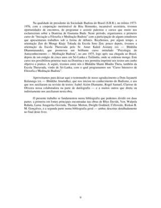 9
Na qualidade de presidente da Sociedade Budista do Brasil (S.B.B.), no triênio 1973-
1976, com a cooperação inestimável de Rita Homenko, incansável secretária, tivemos
oportunidades de encontros, de programar e assistir palestras e cursos que muito nos
esclareceram sobre a Doutrina de Gautama Buda. Neste período, organizamos o primeiro
curso de “Iniciação a Filosofia e Meditação Budista” com a participação de alguns estudiosos
que apresentaram trabalhos sob a forma de debates. Recebemos, por algum tempo, a
orientação Zen do Monge Kiujy Tokuda da Escola Soto Zen; pouco depois, tivemos a
orientação da Escola Theravada pelo Sr. Amer Kaled Assrany (ex — Bhikkhu
Dhammanando), que promoveu um brilhante curso intitulado “Psicologia do
Autoconhecimento — Meditação Budista”, no ano 1975, logo após sua chegada ao Brasil,
depois de um estágio de cinco anos em Sri-Lanka e Tailândia, onde se ordenou monge. Este
curso nos possibilitou penetrar mais na Doutrina e nos permitiu imprimir nos textos um cunho
objetivo e pratico. A seguir, tivemos entre nós o Bhikkhu Shanti Bhadra Thera, também da
Escola Theravada, vindo de Sri-Lanka, com o qual programamos um “Curso Intensivo de
Filosofia e Meditação Budista”.
Aproveitamos para deixar aqui o testemunho de nosso agradecimento a Dom Jayanetti
Kulatunga (ex — Bhikkhu Anurudha), que nos iniciou no conhecimento do Budismo, e aos
que nos auxiliaram na revisão de textos: Isabel Aizim Diamante, Rogel Samuel, Clarisse de
Oliveira nossa colaboradora na parte de datilografia — e a muitos outros que direta ou
indiretamente nos auxiliaram nesta obra,
O presente trabalho se fundamentou numa bibliografia que podemos dividir em duas
partes: a primeira em fontes principais encontradas nas obras de Rhys Davids, Ven. Walpola
Rahula, Lama Anagarika Govinda, Thomas Merton, Dwight Goddard, Ciflovedo, Riokan R.
M. Gonçalves, e a segunda parte numa bibliografia geral — ambas descritas detalhadamente
no final deste livro.
 