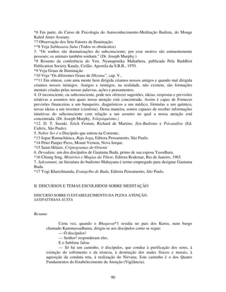 90
*6 Em parte, do Curso de Psicologia do Autoconhecimento-Meditação Budista, do Monge
Kaled Amer Assrany.
*7 Observação dos Sete Fatores de Iluminação:
**8 Veja Sabhasava Sutta (Todos os obstáculos)
3. “Os sonhos são dramatizações do subconsciente; por esse motivo são eminentemente
pessoais; os animais também sonham.” (Dr. Joseph Murphy.)
*8 Resumo da conferência do Ven. Nyanaponika Mahathera, publicada Pela Buddhist
Publication Society Kandy, Ceilão. Apostila da S.B.B., 1970.
*9 Veja Graus de Iluminação
*10 Veja “Os diferentes Graus de Dhyana”, cap. V.,
**11 Em síntese, com uma mente bem dirigida criamos nossos amigos e quando mal dirigida
criamos nossos inimigos. Amigos e inimigos, na realidade, não existem, são formações
mentais criadas pelas nossas palavras, ações e pensamentos.
4. O inconsciente, ou subconsciente, pode nos oferecer sugestões, ideias, respostas e previsões
relativas a assuntos nos quais nossa atenção está concentrada. Assim é capaz de Fornecer
previsões financeiras a um banqueiro, diagnósticos a um médico, fórmulas a um químico,
novas ideias a um inventor (cientista). Desta maneira, somos capazes de receber informações
intuitivas do subconsciente com relação a um assunto no qual a nossa atenção está
concentrada. (Dr. Joseph Murphy, Telepsiquismo.)
*12. D. T. Suzuki. Erich Fromm, Richard de Martino, Zen-Budismo e Psicanálise (Ed.
Cultrix, São Paulo).
5. Nobre Ser é o Discípulo que entrou na Corrente;
*13 Iogue Ramacháraca, Raja Ioga, Editora Pensamento, São Paulo.
*14 Peter Pauper Press, Mount Vernon, Nova Iorque.
*15 Saint-Hilaire, Criptogramas do Oriente
6. Devadata: um dos discípulos de Gautama Buda, primo de sua esposa Yasodhara.
*16 Chiang Sing, Mistérios e Magias do Tibete, Editora Rodemar, Rio de Janeiro, 1965.
7. Sakyamuni, na literatura do budismo Mahayana é termo empregado para designar Gautama
Buda.
*17 Yogi Kharishnanda, Evangelho de Buda, Editora Pensamento, São Paulo.
II. DISCURSOS E TEMAS ESCOLHIDOS SOBRE MEDITAÇÃO
DISCURSO SOBRE O ESTABELECIMENTO DA PLENA ATENÇÃO:
SATIPATTHANA SUTTA
Resumo
Certa vez, quando o Bhagavat*1 residia no país dos Kurus, num burgo
chamado Kammassadhama, dirigiu-se aos discípulos como se segue:
— Ó discípulos!
— Senhor! responderam eles.
E o Sublime falou:
— Só há um caminho, ó discípulos, que conduz à purificação dos seres, à
extinção do sofrimento e da tristeza, à destruição dos males físicos e morais, à
aquisição da conduta reta, à realização do Nirvana. Este caminho é o dos Quatro
Fundamentos do Estabelecimento da Atenção (Vigilância).
 