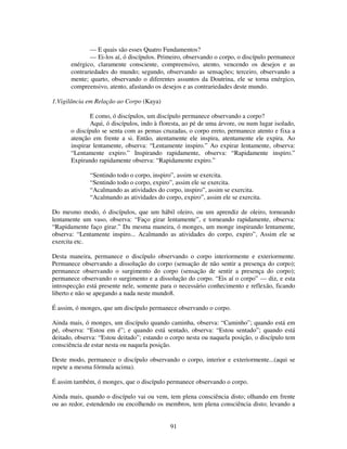 91
— E quais são esses Quatro Fundamentos?
— Ei-los aí, ó discípulos. Primeiro, observando o corpo, o discípulo permanece
enérgico, claramente consciente, compreensivo, atento, vencendo os desejos e as
contrariedades do mundo; segundo, observando as sensações; terceiro, observando a
mente; quarto, observando o diferentes assuntos da Doutrina, ele se torna enérgico,
compreensivo, atento, afastando os desejos e as contrariedades deste mundo.
1.Vigilância em Relação ao Corpo (Kaya)
E como, ó discípulos, um discípulo permanece observando a corpo?
Aqui, ó discípulos, indo à floresta, ao pé de uma árvore, ou num lugar isolado,
o discípulo se senta com as pemas cruzadas, o corpo ereto, permanece atento e fixa a
atenção em frente a si. Então, atentamente ele inspira, atentamente ele expira. Ao
inspirar lentamente, observa: “Lentamente inspiro.” Ao expirar lentamente, observa:
“Lentamente expiro.” Inspirando rapidamente, observa: “Rapidamente inspiro.”
Expirando rapidamente observa: “Rapidamente expiro.”
“Sentindo todo o corpo, inspiro”, assim se exercita.
“Sentindo todo o corpo, expiro”, assim ele se exercita.
“Acalmando as atividades do corpo, inspiro”, assim se exercita.
“Acalmando as atividades do corpo, expiro”, assim ele se exercita.
Do mesmo modo, ó discípulos, que um hábil oleiro, ou um aprendiz de oleiro, torneando
lentamente um vaso, observa: “Faço girar lentamente”, e torneando rapidamente, observa:
“Rapidamente faço girar.” Da mesma maneira, ó monges, um monge inspirando lentamente,
observa: “Lentamente inspiro... Acalmando as atividades do corpo, expiro”, Assim ele se
exercita etc.
Desta maneira, permanece o discípulo observando o corpo interiormente e exteriormente.
Permanece observando a dissolução do corpo (sensação de não sentir a presença do corpo);
permanece observando o surgimento do corpo (sensação de sentir a presença do corpo);
permanece observando o surgimento e a dissolução do corpo. “Eis aí o corpo” — diz, e esta
introspecção está presente nele, somente para o necessário conhecimento e reflexão, ficando
liberto e não se apegando a nada neste mundo8.
É assim, ó monges, que um discípulo permanece observando o corpo.
Ainda mais, ó monges, um discípulo quando caminha, observa: “Caminho”; quando está em
pé, observa: “Estou em é”; e quando está sentado, observa: “Estou sentado”; quando está
deitado, observa: “Estou deitado”; estando o corpo nesta ou naquela posição, o discípulo tem
consciência de estar nesta ou naquela posição.
Deste modo, permanece o discípulo observando o corpo, interior e exteriormente...(aqui se
repete a mesma fórmula acima).
É assim também, ó monges, que o discípulo permanece observando o corpo.
Ainda mais, quando o discípulo vai ou vem, tem plena consciência disto; olhando em frente
ou ao redor, estendendo ou encolhendo os membros, tem plena consciência disto; levando a
 
