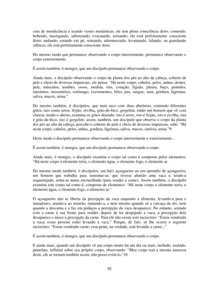 92
cuia de mendicância e usando vestes monásticas, ele tem plena consciência disto; comendo,
bebendo, mastigando, saboreando, evacuando, urinando, ele está perfeitamente consciente
disto; andando, estando em pé, sentando, adormecendo, levantando, falando, ou guardando
silêncio, ele está perfeitamente consciente disto.
Do mesmo modo que permanece observando o corpo interiormente, permanece observando o
corpo exteriormente.
É assim também, ó monges, que um discípulo permanece observando o corpo.
Ainda mais, o discípulo observando o corpo da planta dos pés ao alto da cabeça, coberto de
pele e cheio de diversas impurezas, ele pensa: “Há neste corpo: cabelos, pelos, unhas, dentes,
pele, músculos, tendões, ossos, medula, rins, coração, fígado, pleura, baço, pulmões,
intestinos, mesentérios, estômago, excrementos, biles, pus, sangue, suor, gordura, lágrimas,
saliva, mucos, urina.”
Do mesmo também, ó discípulos, que num saco com duas aberturas, contendo diferentes
grãos, tais como arroz, feijão, ervilha, grão-de-bico, gergelim, então um homem que vê com
clareza, tendo-o aberto, examina os grãos dizendo: isto é arroz, isto é feijão, isto é ervilha, isto
é grão-de-bico, isto é gergelim; assim, também, um discípulo que observa o corpo da planta
dos pés ao alto da cabeça, percebe-o coberto de pele e cheio de diversas impurezas, sabe: “Há
neste corpo: cabelos, pelos, unhas, gordura, lágrimas, saliva, mucos, sinóvia, urina.”9
Deste modo o discípulo permanece observando o corpo interiormente e exteriormente...
É assim também, ó monges, que um discípulo permanece observando o corpo.
Ainda mais, ó monges, o discípulo examina o corpo tal como é composto pelos elementos:
“Há neste corpo o elemento terra, o elemento água, o elemento fogo, o elemento ar.
Do mesmo modo também, ó discípulos, um hái1 açougueiro ou um aprendiz de açougueiro,
um homem que trabalha para sustentar-se, que tivesse abatido uma vaca e, tendo-a
esquartejado, senta-se numa encruzilhada (para vender a carne). Assim também, o discípulo
examina este corpo tal como é, composto de elementos: “Há neste corpo o elemento terra, o
elemento água, o elemento fogo, o elemento ar.”
O açougueiro não se liberta da percepção da vaca enquanto a alimenta, levando-a para o
matadouro, atando-a ao mourão, matando-a, e nem mesmo quando vê a carcaça da rês; nem
quando a descarna e a faz em pedaços a percepção da vaca desaparece. No entanto, sentado
com a carne à sua frente para vender, depois de ter despojado a vaca, a percepção dela
desaparece e nasce a percepção da carne. Para ele não existe este raciocínio: “Estou vendendo
a vaca; essas pessoas estão levando a vaca.” Porque, de fato, só lhe ocorre o seguinte
raciocínio: “Estou vendendo carne; essa gente, na verdade, está levando a carne...”
É assim também, ó monges, que um discípulo permanece observando o corpo.
E ainda mais, quando um discípulo vê um corpo morto há um dia ou mais, inchado, azulado,
putrefato, refletirá sobre seu próprio corpo, observando: “Meu corpo tem a mesma natureza
deste, ele se tornará também assim, não posso evitá-lo.”10
 
