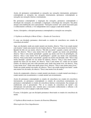 95
Assim, ele permanece contemplando as sensações nas sensações internamente, permanece
contemplando as sensações nas sensações externamente, permanece contemplando as
sensações nas sensações interna e externamente.
Ele permanece contemplando a originação das sensações, permanece contemplando a
dissolução das sensações, ou contempla a originação e dissolução das sensações. Sua plena
atenção está estabelecida com o pensamento: “Sensações existem” até o ponto necessário para
o conhecimento e reflexão, e vive independente sem se apegar a nada deste mundo.
Assim, ó discípulos, o discípulo permanece contemplando as sensações nas sensações.
3. Vigilância em Relação à Mente (Citta) — Estados de Consciência
E como um discípulo permanece observando os estados de consciência nos estados de
consciência da mente?
Aqui, um discípulo, tendo um estado mental com luxúria, observa: “Este é um estado mental
com luxúria”; tendo uma mente livre de luxúria observa: “Esta é uma mente livre de luxúria.”
Quando há ódio em sua mente, observa: “Há ódio na mente”; quando a mente está livre do
ódio, ele observa: “Esta é uma mente livre de ódio”; quando sua mente está perturbada,
observa: “Esta é uma mente perturbada”; quando sua mente está livre de perturbações, ele
observa: “Esta é uma mente livre de perturbações”; quando sua mente está concentrada,
observa: “Esta é uma mente concentrada”; quando sua mente está distraída, sabe: “Esta é uma
mente distraída”; quando em sua mente há nobreza, observa: “Esta é uma mente nobre”;
quando há vileza em sua mente, ele observa: “Esta é uma mente vil”; tendo em sua mente
estados, ele observa que estes estão presentes nela; tendo uma mente livre, ele observa: “Esta
é uma mente livre”; tendo uma mente pouco livre, observa: “Esta é uma mente pouco livre.”
Tendo um estado mental com medo, ele observa: “Este é um estado mental com medo”; tendo
uma mente livre do medo, ele observa: “Esta é uma mente livre do medo.”
Assim ele compreende e observa o estado mental com desejo e o estado mental sem desejo, o
estado mental com ressentimento e o estado mental sem ressentimento.
Assim ele permanece contemplando os estados de consciência nos estados de consciência
internamente, ou permanece contemplando os estados de consciência externamente, ou
permanece contemplando os estados de consciência interna e externamente. Sua atenção está
estabelecida com o pensamento: “Eis aí os estados de consciência da mente”; esta
introspecção está presente nele, somente para o necessário conhecimento e reflexão e ele
permanece livre, sem se apegar a nada neste mundo.
É assim, ó discípulos, que um discípulo permanece observando os estados de consciência da
mente.
4. Vigilância Relacionada aos Assuntos da Doutrina (Dhamma)
Observação dos Cinco Impedimentos
 