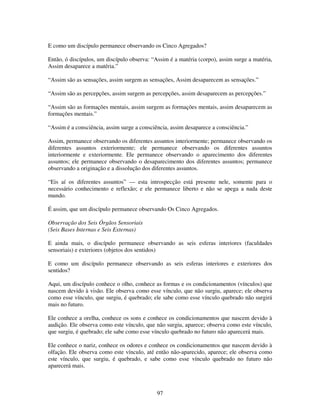97
E como um discípulo permanece observando os Cinco Agregados?
Então, ó discípulos, um discípulo observa: “Assim é a matéria (corpo), assim surge a matéria,
Assim desaparece a matéria.”
“Assim são as sensações, assim surgem as sensações, Assim desaparecem as sensações.”
“Assim são as percepções, assim surgem as percepções, assim desaparecem as percepções.”
“Assim são as formações mentais, assim surgem as formações mentais, assim desaparecem as
formações mentais.”
“Assim é a consciência, assim surge a consciência, assim desaparece a consciência.”
Assim, permanece observando os diferentes assuntos interiormente; permanece observando os
diferentes assuntos exteriormente; ele permanece observando os diferentes assuntos
interiormente e exteriormente. Ele permanece observando o aparecimento dos diferentes
assuntos; ele permanece observando o desaparecimento dos diferentes assuntos; permanece
observando a originação e a dissolução dos diferentes assuntos.
“Eis aí os diferentes assuntos” — esta introspecção está presente nele, somente para o
necessário conhecimento e reflexão; e ele permanece liberto e não se apega a nada deste
mundo.
É assim, que um discípulo permanece observando Os Cinco Agregados.
Observação dos Seis Órgãos Sensoriais
(Seis Bases Internas e Seis Externas)
E ainda mais, o discípulo permanece observando as seis esferas interiores (faculdades
sensoriais) e exteriores (objetos dos sentidos)
E como um discípulo permanece observando as seis esferas interiores e exteriores dos
sentidos?
Aqui, um discípulo conhece o olho, conhece as formas e os condicionamentos (vínculos) que
nascem devido à visão. Ele observa como esse vínculo, que não surgiu, aparece; ele observa
como esse vínculo, que surgiu, é quebrado; ele sabe como esse vínculo quebrado não surgirá
mais no futuro.
Ele conhece a orelha, conhece os sons e conhece os condicionamentos que nascem devido à
audição. Ele observa como este vínculo, que não surgiu, aparece; observa como este vínculo,
que surgiu, é quebrado; ele sabe como esse vínculo quebrado no futuro não aparecerá mais.
Ele conhece o nariz, conhece os odores e conhece os condicionamentos que nascem devido à
olfação. Ele observa como este vínculo, até então não-aparecido, aparece; ele observa como
este vínculo, que surgiu, é quebrado, e sabe como esse vínculo quebrado no futuro não
aparecerá mais.
 