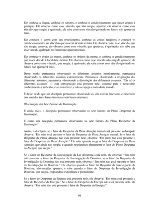 98
Ele conhece a língua, conhece os sabores, e conhece o condicionamento que nasce devido à
gustação. Ele observa como esse vínculo, que não surgiu, aparece; ele observa como esse
vínculo; que surgiu, é quebrado; ele sabe como esse vínculo quebrado no futuro não aparecerá
mais.
Ele conhece o corpo com seu revestimento, conhece as coisas tangíveis e conhece os
condicionamentos ou vínculos que nascem devido ao tato. Ele observa como esse vínculo, que
não surgiu, aparece; ele observa como esse vínculo, que apareceu, é quebrado; ele sabe que
esse vínculo quebrado no futuro não aparecerá mais.
Ele conhece o órgão da mente, conhece os objetos da mente, e conhece o condicionamento
que nasce devido à faculdade mental. Ele observa como esse vínculo não-surgido aparece; ele
observa como esse vínculo, que surgiu, é quebrado; ele sabe como esse vínculo quebrado no
futuro não aparecerá mais.
Deste modo, permanece observando os diferentes assuntos interiormente; permanece
observando os diferentes assuntos exteriormente. Permanece observando a originação dos
diferentes assuntos; permanece observando a dissolução dos diferentes assuntos. “Eis aí os
diferentes assuntos” — esta introspecção está presente nele, somente para o necessário
conhecimento e reflexão; e se torna livre, e não se apega a nada deste mundo.
É deste modo que um discípulo permanece observando as seis esferas interiores e exteriores
dos sentidos (seis bases internas e seis bases externas).
Observação dos Sete Fatores da Iluminação
E ainda mais, o discípulo permanece observando os sete fatores do Pleno Despertar da
Iluminação.
E como um discípulo permanece observando os sete fatores do Pleno Despertar da
Iluminação?
Assim, ó discípulo, se o fator do Despertar da Plena Atenção mental está presente, o discípulo
observa: “Em mim está presente o fator do Despertar da Plena Atenção mental. Se o fator do
Despertar da Plena Atenção não está presente nele, observa: “Em mim não está presente o
fator do Despertar da Plena Atenção.” Ele sabe quando surge o fator do Despertar da Plena
Atenção, que ainda não surgiu, e quando resplandece plenamente o fator do Pleno Despertar
da Atenção que surgiu.”
Se o fator do Despertar da Investigação da Lei (Doutrina) está nele, ele observa: “Em mim
está presente o fator do Despertar da Investigação da Doutrina; se o fator do Despertar da
Investigação da Doutrina não está presente nele, observa: “Em mim não está presente o fator
da Investigação da Doutrina.” Ele observa quando o fator do Despertar da Investigação da
Doutrina, não-surgido, aparece; e sabe quando o fator do Despertar da Investigação da
Doutrina, que surgiu, resplandece espontânea e plenamente.
Se o fator do Despertar da Energia está presente nele, ele observa: “Em mim está presente o
fator do Despertar da Energia.” Se o fator do Despertar da Energia não está presente nele, ele
observa: “Em mim não está presente o fator do Despertar da Energia.”
 