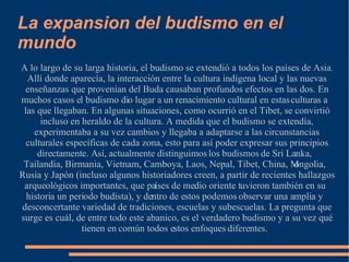 La expansion del budismo en el mundo A lo largo de su larga historia, el budismo se extendió a todos los países de Asia. Allí donde aparecía, la interacción entre la cultura indígena local y las nuevas enseñanzas que provenían del Buda causaban profundos efectos en las dos. En muchos casos el budismo dio lugar a un renacimiento cultural en estas culturas a las que llegaban. En algunas situaciones, como ocurrió en el Tibet, se convirtió incluso en heraldo de la cultura. A medida que el budismo se extendía, experimentaba a su vez cambios y llegaba a adaptarse a las circunstancias culturales específicas de cada zona, esto para así poder expresar sus principios directamente. Así, actualmente distinguimos los budismos de Sri Lanka, Tailandia, Birmania, Vietnam, Camboya, Laos, Nepal, Tibet, China, Mongolia, Rusia y Japón (incluso algunos historiadores creen, a partir de recientes hallazgos arqueológicos importantes, que países de medio oriente tuvieron también en su historia un periodo budista), y dentro de estos podemos observar una amplia y desconcertante variedad de tradiciones, escuelas y subescuelas. La pregunta que surge es cuál, de entre todo este abanico, es el verdadero budismo y a su vez qué tienen en común todos estos enfoques diferentes. 