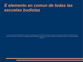 E elemento en comun de todas las escuelas budistas Lo que la mayoría de ellas tienen en común es su origen ancestral. Todas ellas son ramas, hojas y flores que han crecido a partir del tronco del primer budismo indio. Todas ellas contemplan la figura de Buda y aceptan y presentan sus enseñanzas originales, aunque a la vez destacan puntos diferentes.  