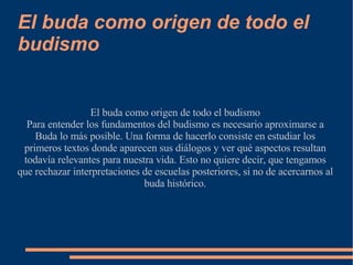 El buda como origen de todo el budismo El buda como origen de todo el budismo Para entender los fundamentos del budismo es necesario aproximarse a Buda lo más posible. Una forma de hacerlo consiste en estudiar los primeros textos donde aparecen sus diálogos y ver qué aspectos resultan todavía relevantes para nuestra vida. Esto no quiere decir, que tengamos que rechazar interpretaciones de escuelas posteriores, si no de acercarnos al buda histórico. 