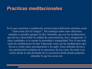 Practicas meditacionales En lo que concierne a meditación existen tantos diferentes métodos como “arena tiene del río Ganges”. Sin embargo todos estos diferentes métodos se pueden agrupar en dos: Samatha; que son las meditaciones que llevan a desarrollar la calidad de concentración, foco, integración. A estas cualidades se le suman la serenidad y tranquilidad. Por el otro lado están las meditaciones de tipo Vipassana; estos sin las meditaciones que llevan a visión clara, percatamiento o In-sight. Estos métodos llevan a una aprehensión completa de la naturaleza de las cosas, llevando a un vuelco desde lo más profundo de la conciencia desde donde podemos entender lo que las cosas son . 