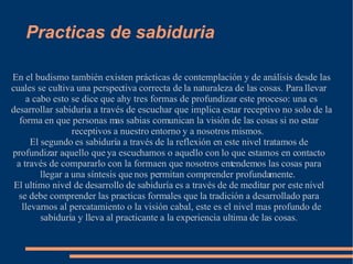 Practicas de sabiduria En el budismo también existen prácticas de contemplación y de análisis desde las cuales se cultiva una perspectiva correcta de la naturaleza de las cosas. Para llevar a cabo esto se dice que ahy tres formas de profundizar este proceso: una es desarrollar sabiduría a través de escuchar que implica estar receptivo no solo de la forma en que personas mas sabias comunican la visión de las cosas si no estar receptivos a nuestro entorno y a nosotros mismos.  El segundo es sabiduría a través de la reflexión en este nivel tratamos de profundizar aquello que ya escuchamos o aquello con lo que estamos en contacto a través de compararlo con la forma en que nosotros entendemos las cosas para llegar a una síntesis que nos permitan comprender profundamente.  El ultimo nivel de desarrollo de sabiduría es a través de de meditar por este nivel se debe comprender las practicas formales que la tradición a desarrollado para llevarnos al percatamiento o la visión cabal, este es el nivel mas profundo de sabiduría y lleva al practicante a la experiencia ultima de las cosas. 