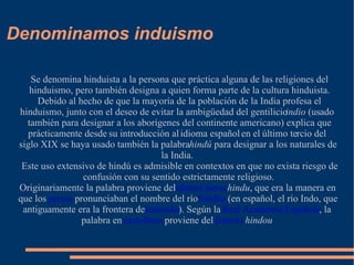 Denominamos induismo Se denomina hinduista a la persona que práctica alguna de las religiones del hinduismo, pero también designa a quien forma parte de la cultura hinduista. Debido al hecho de que la mayoría de la población de la India profesa el hinduismo, junto con el deseo de evitar la ambigüedad del gentilicio  indio  (usado también para designar a los aborígenes del continente americano) explica que prácticamente desde su introducción al idioma español en el último tercio del siglo XIX se haya usado también la palabra  hindú  para designar a los naturales de la India. Este uso extensivo de hindú es admisible en contextos en que no exista riesgo de confusión con su sentido estrictamente religioso. Originariamente la palabra proviene del  idioma persa   hindu , que era la manera en que los  persas  pronunciaban el nombre del río  Sindhu  (en español, el río Indo, que antiguamente era la frontera de  Indostán ). Según la  Real Academia Española , la palabra en  castellano  proviene del  francés   hindou 