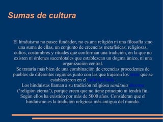 Sumas de cultura El hinduismo no posee fundador, no es una religión ni una filosofía sino una suma de ellas, un conjunto de creencias metafísicas, religiosas, cultos, costumbres y rituales que conforman una tradición, en la que no existen ni órdenes sacerdotales que establezcan un dogma único, ni una organización central. Se trataría más bien de una combinación de creencias procedentes de pueblos de diferentes regiones junto con las que trajeron los  arios  que se establecieron en el  valle del Indo . Los hinduistas llaman a su tradición religiosa  sanātana  dharma  (‘religión eterna’), porque creen que no tiene principio ni tendrá fin. Según ellos ha existido por más de 5000 años. Consideran que el hinduismo es la tradición religiosa más antigua del mundo. 