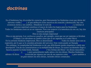 doctrinas En el hinduismo hay diversidad de creencias, pero básicamente los hinduistas creen que detrás del universo visible  ( māyā ) , al que atribuyen ciclos sucesivos de creación y destrucción, hay otra existencia eterna y sin cambios. Abandonar el ciclo de  reencarnaciones   ( samsara )  y retornar al universo espiritual constituye el mayor de todos los logros para los hinduistas. Todos los hinduistas creen en un ser supremo. Pero con respecto a la naturaleza de este ser, hay dos creencias principales: Dios es una energía impersonal  Dios es una persona. Los  vaishnavas gaudīya , por ejemplo, creen que ese ser supremo es Krishná (Vishnú). Los shivaístas en cambio creen que el ser supremo es el señor Shivá.  En la corriente hinduista impersonal, Dios es denominado  Brahman . Todos los demás seres son su expresión, por lo que se le considera principio del universo. Esta visión puede ser llamada  panteísta . Sin embargo, la complejidad del hinduismo es tal, que difícilmente puede etiquetarse o darle una descripción. Una de sus características es la multiplicidad de dioses. En textos occidentales llegó a hacerse popular la tríada hindú, llamada  Trimurti  (‘tres formas [de Dios]’: los dioses masculinos  Brahmā ,  Vishnú  y  Shivá ), pero generalmente nadie adora a los tres dioses. Muchos hinduistas adoran a la diosa  Durga  (conocida por algunos por uno de sus aspectos como  Kali ), pero también a un gran número de otros dioses, incluidos dioses comarcales. 