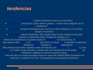 tendencias · ··Monoteísmo : muchos hinduistas creen en un solo Dios.  · ··Politeísmo  (creencia en varios dioses): porque —como varias religiones de la  ··India — profesan el  ··sincretismo .  · ··Advaita : un tipo de hinduistas que creen en un Dios abstracto, o en un Dios energía, no persona.  · ··Idolatría : para los hinduistas, Dios puede entrar en una estatua  (murti)  para permitir su adoración (baño, ofrenda de comida, etc.).  Dentro del monoteísmo se pueden incluir el  vishnuismo  (o vaisnavismo), el  shivaísmo  (que adora al dios  Shivá ) y el  śaktismo  (que adora a la diosa  Kali ), opuestas a la doctrina  advaita  (donde los  gñanis  estudian al  Brahman  impersonal). Hay prácticas que todos respetan, como reverenciar a los  bráhmanas  ( sacerdotes ) y a las  vacas , no comer la carne de éstas y casarse sólo con una persona de la misma  casta  (el hinduismo establece el sistema social de castas). Fuera de esto, no existen preceptos rigurosos acerca de cuándo deben formularse las oraciones y realizarse los ritos, ni propiamente una jerarquía eclesiástica. 