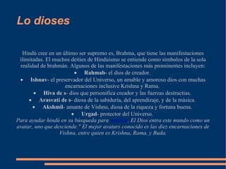 Lo dioses Hindú cree en un último ser supremo es, Brahma, que tiene las manifestaciones ilimitadas. El muchos deities de Hinduismo se entiende como símbolos de la sola realidad de brahmán. Algunos de las manifestaciones más prominentes incluyen: · Rahmab - el dios de creador.  · Ishnuv - el preservador del Universo, un amable y amoroso dios con muchas encarnaciones inclusive Krishna y Rama.  · Hiva de s - dios que personifica creador y las fuerzas destructias.  · Arasvati de s - diosa de la sabiduría, del aprendizaje, y de la música.  · Akshmil - amante de Vishnu, diosa de la riqueza y fortuna buena.  · Urgad - protector del Universo.  Para ayudar hindú en su búsqueda para  moshka , El Dios entra este mundo como un avatar, uno que desciende." El mejor avatars conocido es las diez encarnaciones de Vishnu, entre quien es Krishna, Rama, y Buda. 