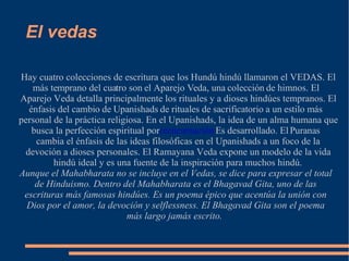 El vedas Hay cuatro colecciones de escritura que los Hundú hindú llamaron el VEDAS. El más temprano del cuatro son el Aparejo Veda, una colección de himnos. El Aparejo Veda detalla principalmente los rituales y a dioses hindúes tempranos. El énfasis del cambio de Upanishads de rituales de sacrificatorio a un estilo más personal de la práctica religiosa. En el Upanishads, la idea de un alma humana que busca la perfección espiritual por  reencarnación  Es desarrollado. El Puranas cambia el énfasis de las ideas filosóficas en el Upanishads a un foco de la devoción a dioses personales. El Ramayana Veda expone un modelo de la vida hindú ideal y es una fuente de la inspiración para muchos hindú. Aunque el Mahabharata no se incluye en el Vedas, se dice para expresar el total de Hinduismo. Dentro del Mahabharata es el Bhagavad Gita, uno de las escrituras más famosas hindúes. Es un poema épico que acentúa la unión con Dios por el amor, la devoción y selflessness. El Bhagavad Gita son el poema más largo jamás escrito.  
